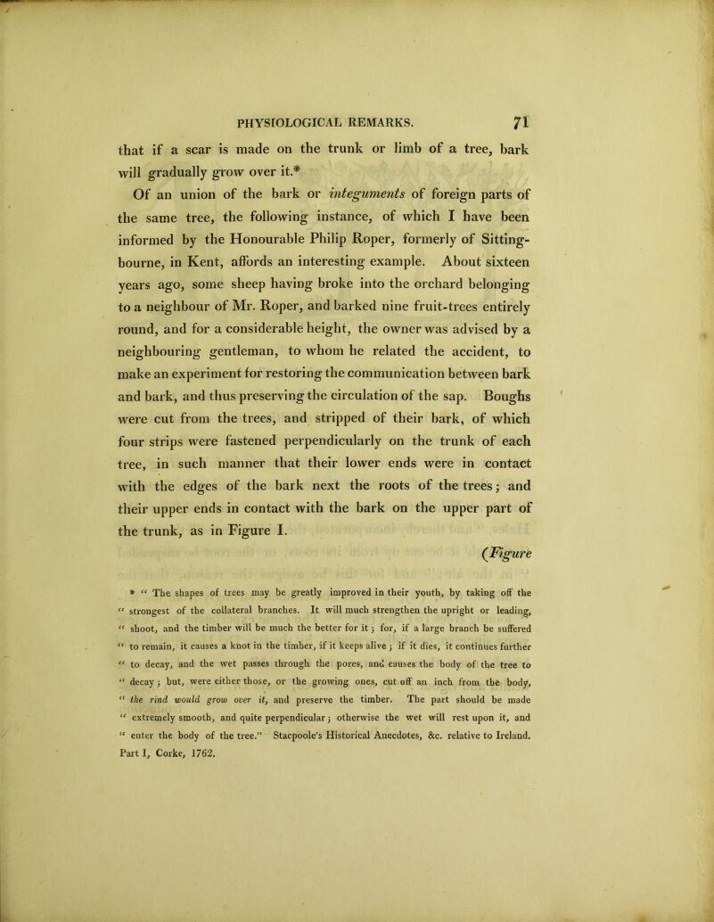 that if a scar is made on the trunk or limb of a tree, bark will gradually grow over it.^ Of an union of the bark or integuments of foreign parts of the same tree, the following instance, of which I have been informed by the Honourable Philip Roper, formerly of Sitting- bourne, in Kent, affords an interesting example. About'sixteen years ago, some sheep having broke into the orchard belonging to a neighbour of Mr. Roper, and barked nine fruit-trees entirely round, and for a considerable height, the owner was advised by a neighbouring gentleman, to whom he related the accident, to make an experiment for restoring the communication between bark and bark, and thus preserving the circulation of the sap. Boughs were cut from the trees, and stripped of their bark, of which four strips were fastened perpendicularly on the trunk of each tree, in such manner that their lower ends were in contact with the edges of the bark next the roots of the trees j and their upper ends in contact with the bark on the upper part of the trunk, as in Figure I. (Figure *• ‘‘ The shapes of trees may be greatly improved in their youth, by taking off the “ strongest of the collateral branches. It will much strengthen the upright or leading, “ shoot, and the timber will be much the better for it 3 for, if a large branch be suffered ” to remain, it causes a knot in the timber, if it keeps alive 3 if it dies, it continues further to decay, and the wet passes through the pores, and causes the body of the tree to “ decay 3 but, were either those, or the growing ones, cut off an inch from the body, “ the rind would grow over it, and preserve the timber. The part should be made “ extremely smooth, and quite perpendicular 3 otherwise the wet will rest upon it, and “ enter the body of the tree.” Stacpoole’s Historical Anecdotes, &c. relative to Ireland. Part I, Corke, 1762,