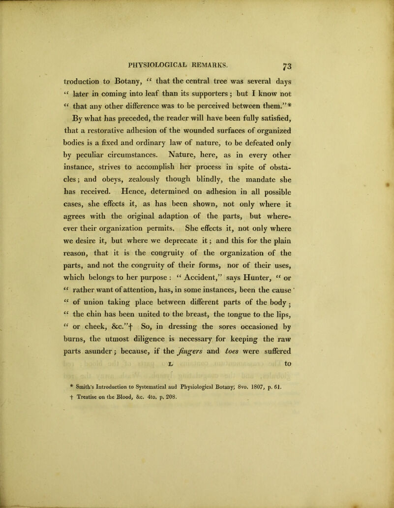 troduction to Botany, ‘‘ that the central tree was several days later in coming into leaf than its supporters ; but I know not that any other difference was to be perceived between them.”* By what has preceded, the reader will have been fully satisfied, that a restorative adhesion of the wounded surfaces of organized bodies is a fixed and ordinary law of nature, to be defeated only by peculiar circumstances. Nature, here, as in every other instance, strives to accomplish her process in spite of obsta- cles ; and obeys, zealously though blindly, the mandate she has received. Hence, determined on adhesion in all possible cases, she effects it, as has been shown, not only where it agrees with the original adaption of the parts, but where- ever their organization permits. She effects it, not only where we desire it, but where we deprecate it; and this for the plain reason, that it is the congruity of the organization of the parts, and not the congruity of their forms, nor of their uses, which belongs to her purpose : ‘‘ Accident,” says Hunter, or rather want of attention, has, in some instances, been the cause ' of union taking place between different parts of the body. the chin has been united to the breast, the tongue to the lips, ‘‘ or cheek, &c.”*{' So, in dressing the sores occasioned by burns, the utmost diligence is necessary for keeping the raw parts asunder; because, if the fingers and toes were suffered L to * Smith’s Introduction to Systematical aud Physiological Botany^ 8vo, 1807, p. 61. t Treatise on the Blood, &c, 4to, p. 208.