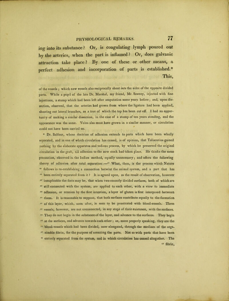 ing into its substance ? Or, is coagulating lymph poured out by the arteries, when the part is inflamed ? Or, does galvanic attraction take place? By one of these or other means, a perfect adhesion and incorporation of parts is established.* This, of the vessels j which new vessels also reciprocally shoot into the sides of the opposite divided parts. While a pupil of the late Dr. Marshal, my friend, Mr. Sawrey, injected with fine injections, a stump which had been left after amputation some years before j and, upon dis- section, observed, that the arteries had grown from where the ligature had been applied, shooting out lateral branches, as a tree of which the top has been cut off. I had an oppor- tunity of making a similar disse.ccion, in the case of a stump of ten years standing, and the appearance was the same. Veins also must have grown in a similar manner, or circulation could not have been carried on. * Dr. Balfour, whose doctrine of adhesion extends to parts which have been wholly separated, and in one of which circulation has ceased, is of opinion, that Taliacotius gained nothing by the elaborate apparatus and tedious process, by which he preserved the original circulation in the graft, till adhesion to the new stock had taken place. He thinks the same precaution, observed in the Indian method, equally unnecessary j and offers the following theory of adhesion after total separation;—“ What, then, is the process which Nature follows in re-establishing a connection betwixt the animal system, and a part that has “ been entirely separated from it ? It is agreed upon, as the result of observation, however ** inexplicable the facts may be, that when two recently divided surfaces, both of which are “ still connected with the system, are applied to each other, with a view to immediate “ adhesion, or reunion by the first intention, a layer of gluten is first interposed between “ them- It is reasonable to suppose, that both surfaces contribute equally to the formation “ of this layer, which, soon after, is seen to be penetrated with blood-vessels. These “ vessels, however, are not unconnected, in any stage of their existence, with the surfaces. “ They do not begin in the substance of the layer, and advance to the surfaces. They begin “ at the surfaces, and advance towards each other j or, more properly speaking, they are the “ blood-vessels which had been divided, now elongated, through the medium of the orga- “ nizable fibrin, for the purpose of reuniting the parts. Not so with parts that have been “ entirely separated from the system, and in which circulation has ceased altogether. The fibrin.