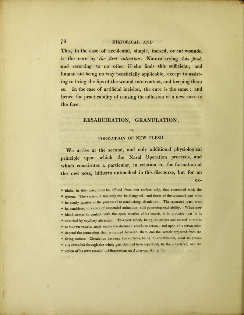This, in the case of accidental, simple, incised, or cut wounds, is the cure by the first intention: Nature trying this first, ^nd resorting to no other if she finds this sufficient; and human aid being no way beneficially applicable, except in assist- ing to bring the lips of the wound into contact, and keeping them so. In the case of artificial incision, the cure is the same ; and hence the practicability of causing the adhesion of a new nose to the face. RESARCIRATION, GRANULATION; OR, FORMATION OF NEW FLESH. We arrive at the second, and only additional physiological principle upon which the Nasal Operation proceeds, and which constitutes a particular, in relation to the formation of the new nose, hitherto untouched in this discourse, but for an ex- “ fibrin, in this case, must be effused from one surface only, that connected with the “ system. The vessels of this only can be elongated j and those of the separated part must ” be nearly passive in the process of re-establishing circulation. The separated part must be considered in a state of suspended animation, still possessing excitability. When new “ blood comes in contact with the open mouths of its vessels, it is probable that it is absorbed by capillary attraction. This new blood, being the proper and natural stimulus “ to its own vessels, must excite the dormant vessels to action ; and upon this action must “ depend the connection that is formed between them and the vessels projected from the “ living surface. Circulation between the surfaces, being thus established, must be gradu- ally extended through the whole part that had been separated, by the vis a tergo, and the “ action of its own vessels.”—Observations on Adhesion, &c. p. 39.