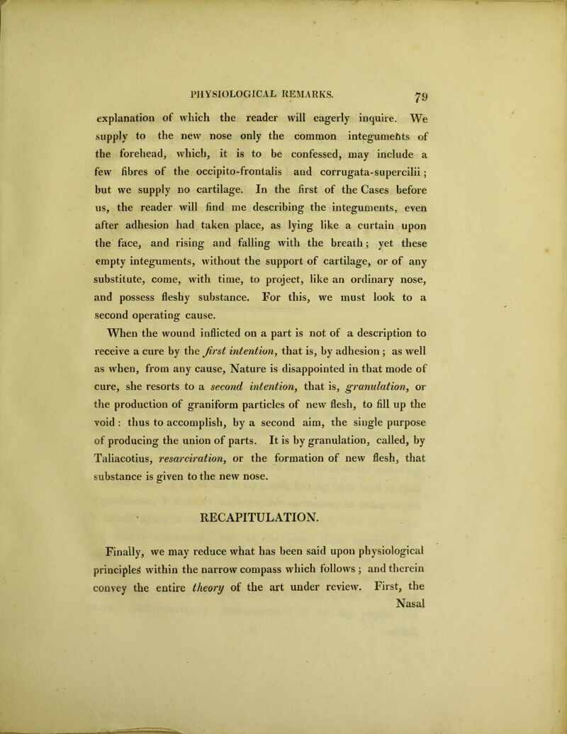 explanation of which the reader will eagerly inquire. We supply to the new nose only the common integumeftts of the forehead, which, it is to be confessed, may include a few fibres of the occipito-frontalis and corrugata-supercilii; but we supply no cartilage. In the first of the Cases before us, the reader will find me describing the integuments, even after adhesion had taken place, as lying like a curtain upon the face, and rising and falling with the breath; yet these empty integuments, without the support of cartilage, or of any substitute, come, with time, to project, like an ordinary nose, and possess fleshy substance. For this, we must look to a second operating cause. When the wound inflicted on a part is not of a description to receive a cure by the first intention^ that is, by adhesion ; as well as when, from any cause. Nature is disappointed in that mode of cure, she resorts to a second intention, that is, granulation, or the production of graniform particles of new flesh, to fill up the void : thus to accomplish, by a second aim, the single purpose of producing the union of parts. It is by granulation, called, by Taliacotius, resarciration, or the formation of new flesh, that substance is given to the new nose. RECAPITULATION. Finally, we may reduce what has been said upon physiological principled within the narrow compass which follows ; and therein convey the entire theory of the art under review. First, the Nasal