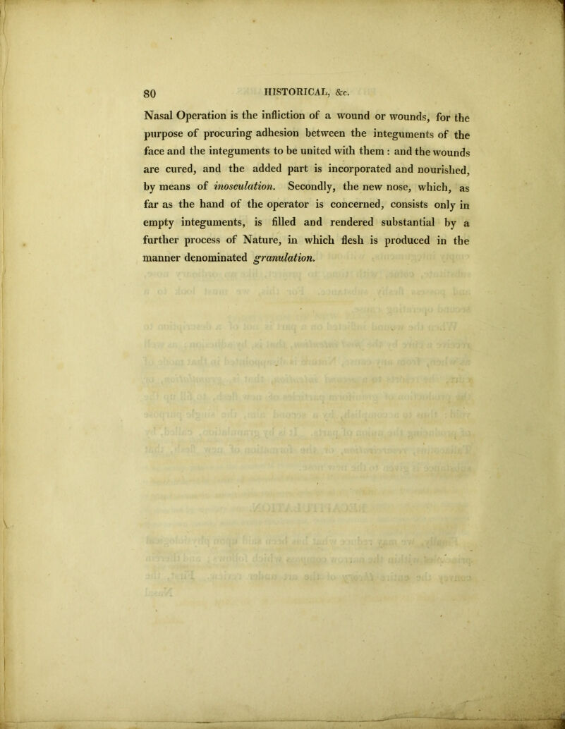 Nasal Operation is the infliction of a wound or wounds, for the purpose of procuring adhesion between the integuments of the face and the integuments to be united with them : and the wounds are cured, and the added part is incorporated and nourished, by means of inosculation. Secondly, the new nose, which, as far as the hand of the operator is concerned, consists only in empty integuments, is filled and rendered substantial by a further process of Nature, in which flesh is produced in the manner denominated granulation. • #