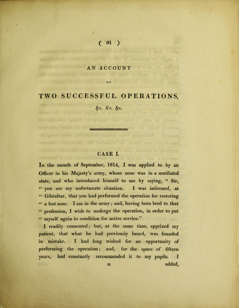 AN ACCOUNT ' O F TWO SUCCESSFUL OPERATIONS, ^C. STc. GASE I. In the month of September, ]814, I was applied to by an Officer in his Majesty’s army, whose nose was in a mutilated state, and who introduced himself to me by saying, ‘‘ Sir, “ you see my unfortunate situation. I was informed, at ‘‘ Gibraltar, that you had performed the operation for restoring ‘‘ a lost nose. I am in the army ; and, having been bred to that profession, I wish to undergo the operation, in order to put myself again in condition for active service.” I readily consented; but, at the same time, apprized my patient, that what he had previously heard, was founded in mistake. I had long wished for an opportunity of performing the operation; and, for the space of fifteen years, had constantly recommended it to my pupils. I M added,