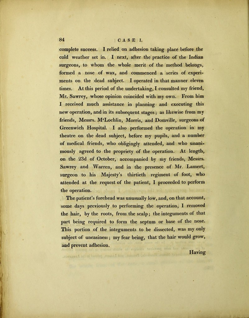 complete success. I relied on adhesion taking place before the cold weather set in. I next, after the practice of the Indian surgeons, to whom the whole merit of the method belongs, formed a nose of wax, and commenced a series of experi- ments on the dead subject. I operated in that manner eleven / times. At this period of the undertaking, T consulted my friend, Mr. Sawrey, whose opinion coincided with my own. From him I received much assistance in planning and executing this new operation, and in its subsequent stages; as likewise from my friends, Messrs. M‘Lochlin, Morris, and Domville, surgeons of Greenwich Hospital. I also performed the operation in my theatre on the dead subject, before my pupils, and a number of medical friends, who obligingly attended, and who unani- mously agreed to the propriety of the operation. At length, on the 23d of October, accompanied by my friends, Messrs. Sawrey and Warren, and in the presence of Mr. Lamert, surgeon to his Majesty’s thirtieth regiment of foot, who attended at the request of the patient, I proceeded to perform the operation. The patient’s forehead was unusually low, and, on that account, some days previously to performing the operation, 1 removed the hair, by the roots, from the scalp; the integuments of that part being required to form the septum or base of the nose. This portion of the integuments to be dissected, was my only subject of uneasiness; my fear being, that the hair would grow, and prevent adhesion. Having