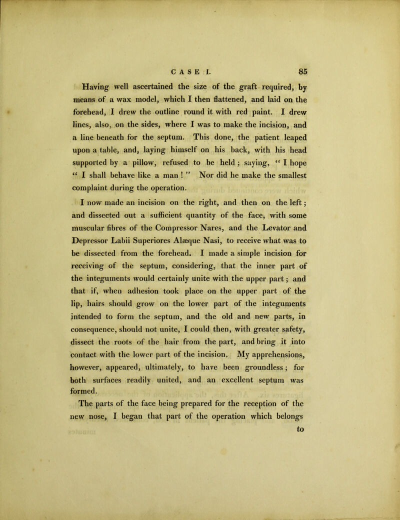 Having well ascertained the size of the graft required, by means of a wax model, which I then flattened, and laid on the forehead, I drew the outline round it with red paint. I drew lines, also, on the sides, where I was to make the incision, and a line beneath for the septum. This done, the patient leaped upon a table, and, laying himself on his back, with his head supported by a pillow, refused to be held ; saying, I hope “ I shall behave like a man ! ’’ Nor did he make the smallest complaint during the operation. I now made an incision on the right, and then on the left; and dissected out a sufl&cient quantity of the face, with some muscular fibres of the Compressor Nares, and the Levator and Depressor Labii Superiores Aleeque Nasi, to receive what was to be dissected from the forehead, I made a simple incision for receiving of the septum, considering, that the inner part of the integuments would certainly unite with the upper part; and that if, when adhesion took place on the upper part of the Jip, hairs should grow on the lower part of the integuments intended to form the septum, and the old and new parts, in consequence, should not unite, I could then, with greater safety, dissect the roots of the hair from the part, and bring it into contact with the lower part of the incision. My apprehensions, however, appeared, ultimately, to have been groundless; for both surfaces readily united, and an excellent septum was formed. The parts of the face being prepared for the reception of the new nose, I began that part of the operation which belongs to
