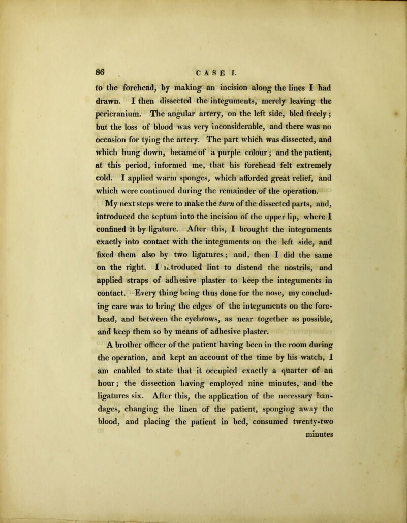 to the forehead, by making an incision along the lines I had drawn. I then dissected the integuments, merely leaving the pericranium. The angular artery, on the left side, bled freely ; but the loss of blood was very inconsiderable, and there was no occasion for tying the artery. The part which was dissected, and which hung down, became of a purple colour; and the patient, at this period, informed me, that his forehead felt extremely cold. I applied warm sponges, which afforded great relief, and which were continued during the remainder of the operation. My next steps were to make the turn of the dissected parts, and, introduced the septum into the incision of the upper lip, where I confined it by ligature. After this, I brought the integuments exactly into contact with the integuments on the left side, and fixed them also by two ligatures; and, then I did the same on the right. I n.troduced lint to distend the nostrils, and applied straps of adhesive plaster to keep the integuments in contact. Every thing being thus done for the nose, my conclud- ing care was to bring the edges of the integuments on the fore- head, and between the eyebrows, as near together as possible, and keep them so by means of adhesive plaster. A brother officer of the patient having been in the room during the operation, and kept an account of the time by his watch, I am enabled to state that it occupied exactly a quarter of an hour; the dissection having employed nine minutes, and the ligatures six. After this, the application of the necessary ban- dages, changing the linen of the patient, sponging away the blood, and placing the patient in bed, consumed twenty-two minutes
