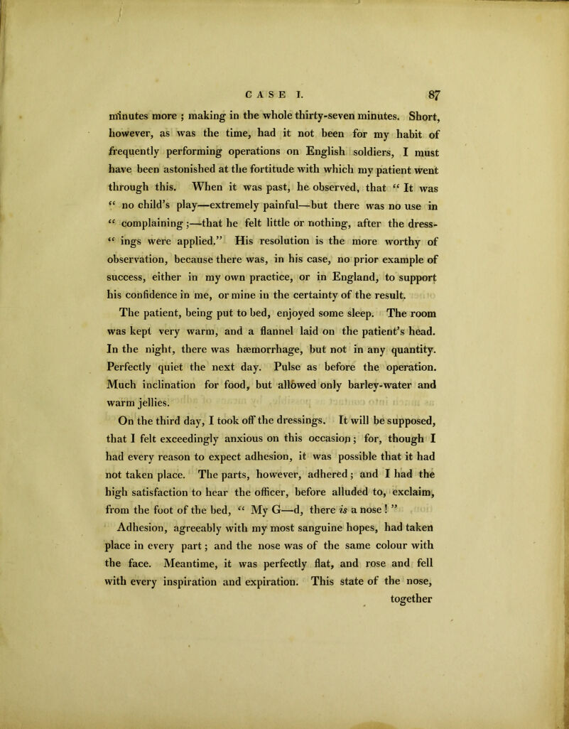 minutes more ; making in the whole thirty-seven minutes. Short, however, as was the time, had it not been for my habit of frequently performing operations on English soldiers, I must have been astonished at the fortitude with which my patient went through this. When it was past, he observed, that “ It was “ no child’s play—extremely painful—but there was no use in complaining;—that he felt little or nothing, after the dress- “ ings were applied.” His resolution is the more worthy of observation, because there was, in his case, no prior example of success, either in my own practice, or in England, to support his confidence in me, or mine in the certainty of the result. The patient, being put to bed, enjoyed some sleep. The room was kept very warm, and a flannel laid on the patient’s head. In the night, there was haemorrhage, but not in any quantity. Perfectly quiet the next day. Pulse as before the operation. Much inclination for food, but all&wed only barley-water and warm jellies. On the third day, I took off the dressings. It will be supposed, that 1 felt exceedingly anxious on this occasion; for, though I had every reason to expect adhesion, it was possible that it had not taken place. The parts, however, adhered; and I had the high satisfaction to hear the officer, before alluded to, • exclaim, from the foot of the bed, My G—d, there is a nose ! ” Adhesion, agreeably with my most sanguine hopes, had taken place in every part; and the nose was of the same colour with the face. Meantime, it was perfectly flat, and rose and fell with every inspiration and expiration. This state of the nose, together
