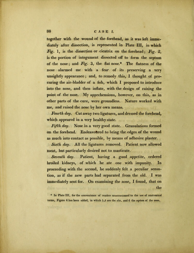 I 88 CASE!. together with the wound of the forehead, as it was left imme- diately after dissection, is represented in Plate III, in which JBig. 1, is the dissection or cicatrix on the forehead; Fig. 2, is the portion of integument dissected oft' to form the septum of the nose; and Fig. 3, the flat nose.* The flatness of the nose alarmed me with a fear of its preserving a very unsightly appearance; and, to remedy this, I thought of pro- curing the air-bladder of a fish, which I proposed to introduce into the nose, and then inflate, with the design of raising the point of the nose. My apprehensions, however, on this, as in other parts of the cure, were groundless. Nature worked with me, and raised the nose by her own means. Fourth day. Cut away two ligatures, and dressed the forehead, which appeared in a very healthy state. Fifth day. Nose in a very good state. Granulations formed on the forehead. Endeavofired to bring the edges of the wound as much into contact as possible, by means of adhesive plaster. Sixth day. All the ligatures removed. Patient now allowed meat, but particularly desired not to masticate. Seventh day. Patient, having a good appetite, ordered broiled kidneys, of which he ate one with impunity. In proceeding with the second, he suddenly felt a peculiar sensa- tion, as if the new parts had separated from the old. I was immediately sent for. On examining the nose, I found, that on the * In Plate III, for the convenience of readers unaccustomed to the use of anatomical