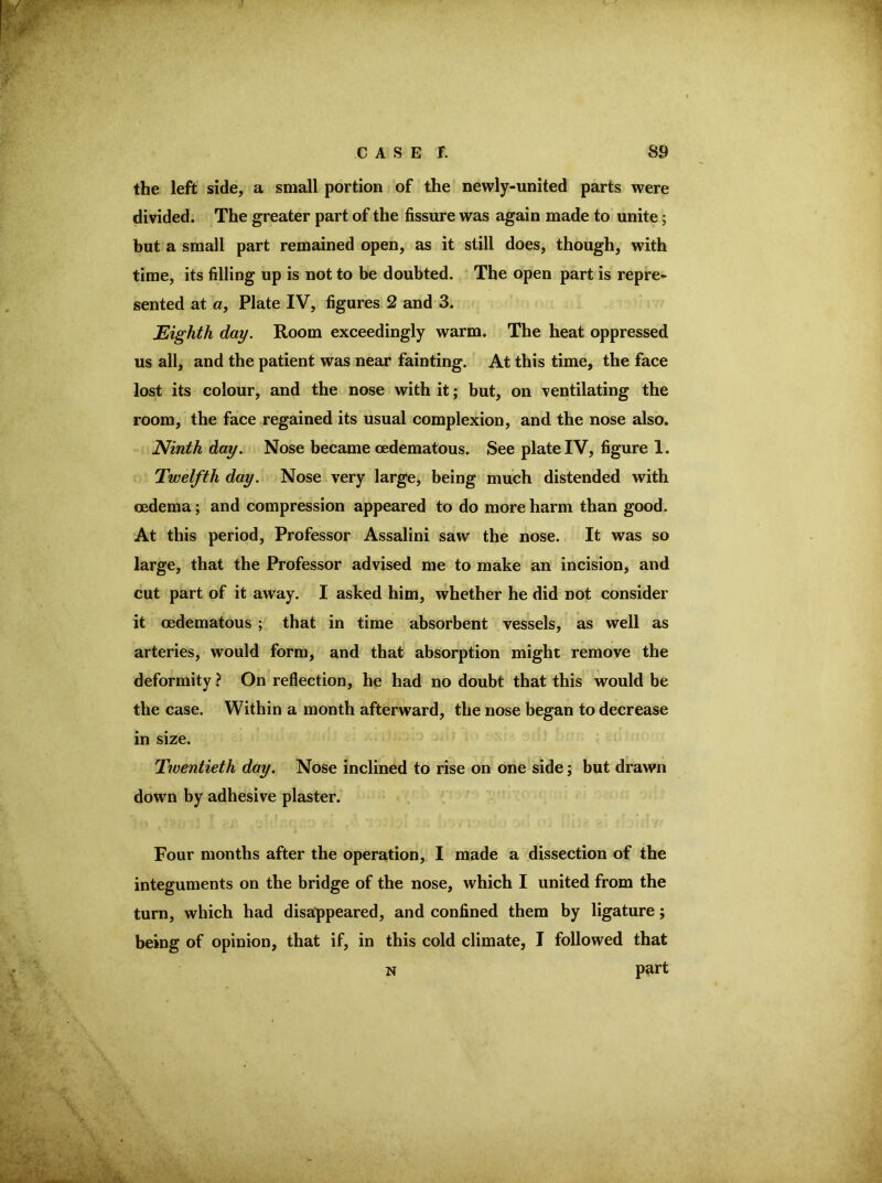 the left side, a small portion of the newly-united parts were divided. The greater part of the fissure was again made to unite; but a small part remained open, as it still does, though, with time, its filling up is not to be doubted. The open part is repre- sented at «, Plate IV, figures 2 and 3. Eighth day. Room exceedingly warm. The heat oppressed us all, and the patient was near fainting. At this time, the face lost its colour, and the nose with it; but, on ventilating the room, the face regained its usual complexion, and the nose also. Ninth day. Nose became oedematous. See plate IV, figure 1. Twelfth day. Nose very large, being much distended with oedema; and compression appeared to do more harm than good. At this period. Professor Assalini saw the nose. It was so large, that the Professor advised me to make an incision, and cut part of it away. I asked him, whether he did not consider it oedematous ; that in time absorbent vessels, as well as arteries, would form, and that absorption might remove the deformity ? On reflection, he had no doubt that this would be the case. Within a month afterward, the nose began to decrease in size. Twentieth day. Nose inclined to rise on one side; but drawn down by adhesive plaster. Four months after the operation, I made a dissection of the integuments on the bridge of the nose, which I united from the turn, which had disappeared, and confined them by ligature; ^ being of opinion, that if, in this cold climate, I followed that