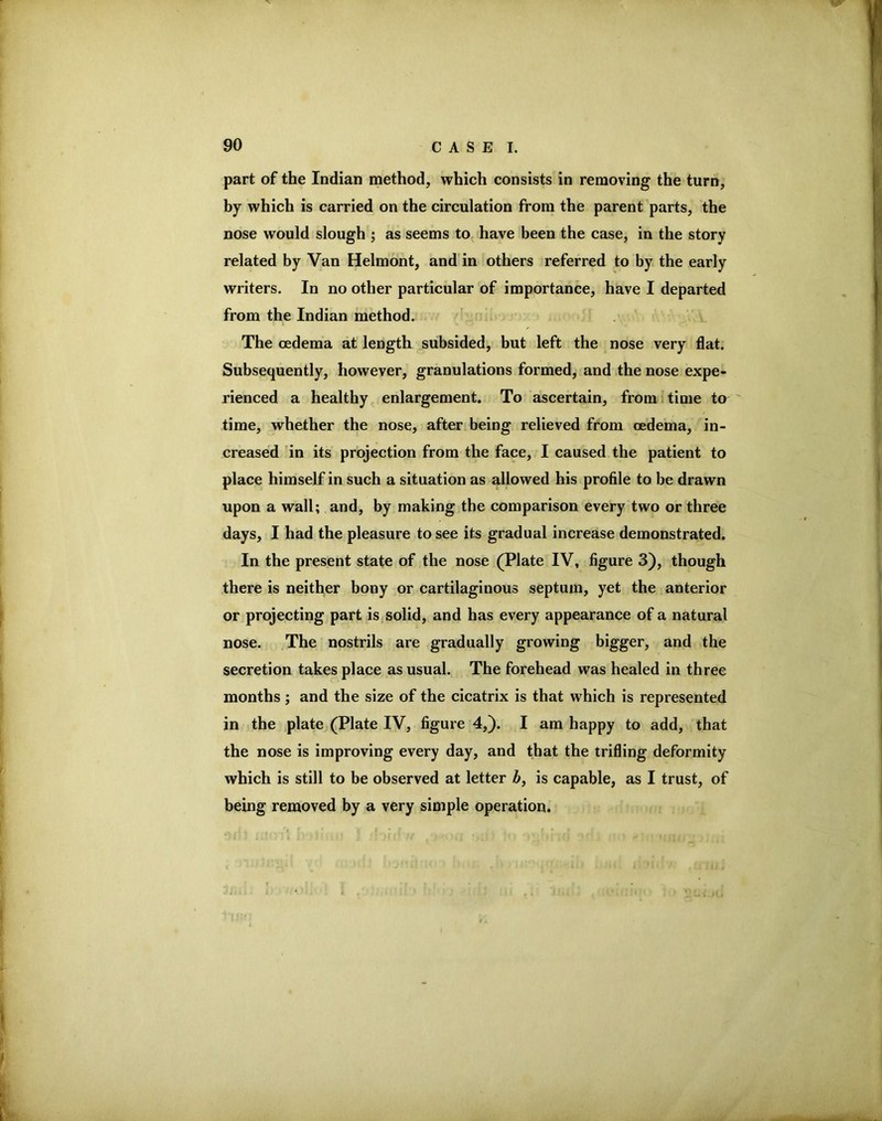 part of the Indian method, which consists in removing the turn, hy which is carried on the circulation from the parent parts, the nose would slough ; as seems to, have been the case, in the story related by Van Helmont, and in others referred to by the early writers. In no other particular of importance, have I departed from the Indian method. ' The oedema at length subsided, but left the nose very flat. Subsequently, however, granulations formed, and the nose expe- rienced a healthy enlargement. To ascertain, from i time to time, whether the nose, after being relieved from oedema, in- creased in its projection from the face, I caused the patient to place himself in such a situation as allowed his profile to be drawn upon a wall; and, by making the comparison every two or three days, I had the pleasure to see its gradual increase demonstrated. In the present state of the nose (Plate IV, figure 3), though there is neither bony or cartilaginous septum, yet the anterior or projecting part is solid, and has every appearance of a natural nose. The nostrils are gradually growing bigger, and the secretion takes place as usual. The forehead was healed in three months; and the size of the cicatrix is that which is represented in the plate (Plate IV, figure 4,). I am happy to add, that the nose is improving every day, and that the trifling deformity which is still to be observed at letter by is capable, as I trust, of being removed by a very simple operation.