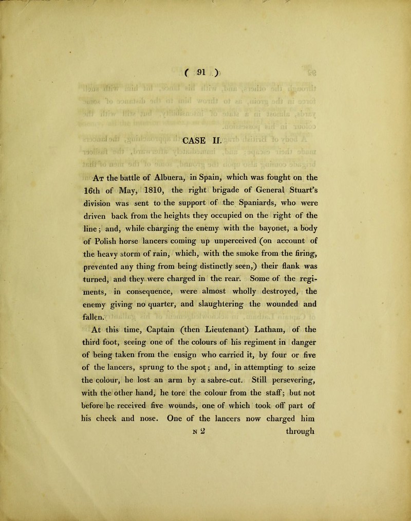 At the battle of Albuera, in Spain, which was fought on the 16th of May, 1810, the right brigade of General Stuart^s division was sent to the support of the Spaniards, who were driven back from the heights they occupied on the right of the line; and, while charging the enemy with the bayonet, a body of Polish horse lancers coming up unperceived (on account of the heavy storm of rain, which, with the smoke from the firing, prevented any thing from being distinctly seen,) their fiank was turned, and they were charged in the rear. Some of the regi- ments, in consequence, were almost wholly destroyed, the enemy giving no quarter, and slaughtering the wounded and fallen. At this time, Captain (then Lieutenant) Latham, of the third foot, seeing one of the colours of his regiment in danger of being taken from the ensign who carried it, by four or five of the lancers, sprung to the spot; and, in attempting to seize the colour, he lost an arm by a sabre-cut. Still persevering, with the other hand, he tore the colour from the staff; but not before he received five wounds, one of which took off part of his cheek and nose. One of the lancers now charged him N 2 through