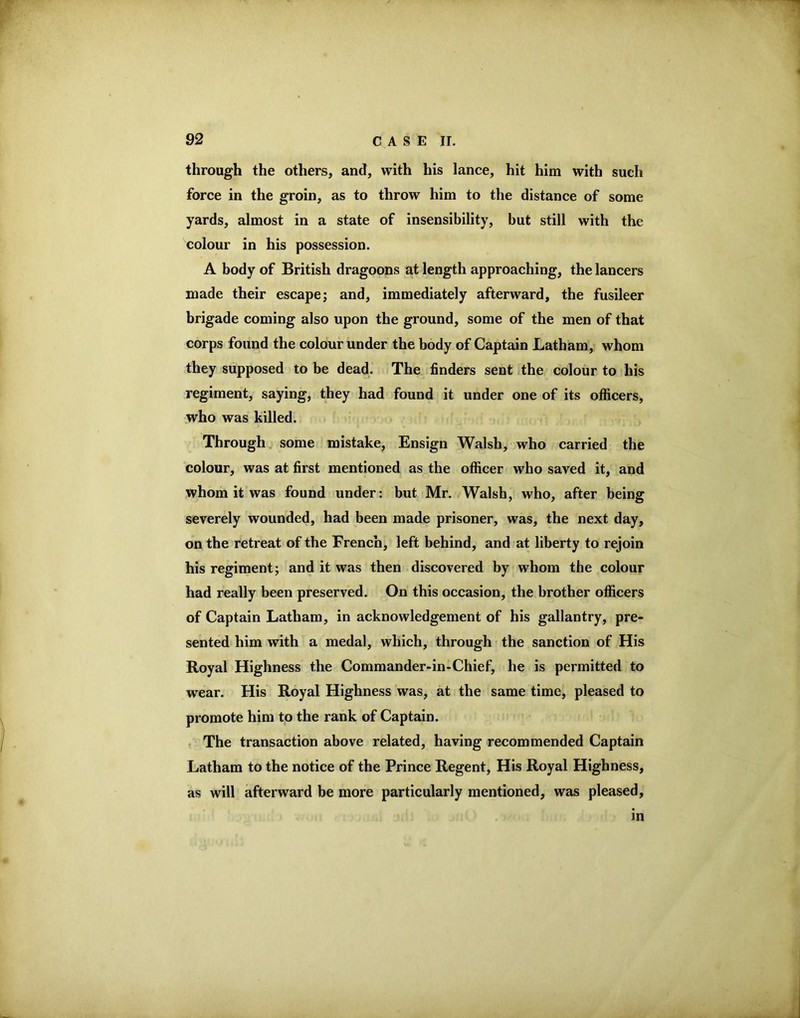 through the others, and, with his lance, hit him with such force in the groin, as to throw him to the distance of some yards, almost in a state of insensibility, but still with the colour in his possession. A body of British dragoons at length approaching, the lancers made their escape; and, immediately afterward, the fusileer brigade coming also upon the ground, some of the men of that corps found the colour under the body of Captain Latham, whom they supposed to be dead. The finders sent the colour to his regiment, saying, they had found it under one of its officers, who was killed. Through, some mistake. Ensign Walsh, who carried the colour, was at first mentioned as the officer who saved it, and whom it was found under: but Mr. Walsh, who, after being severely wounded, had been made prisoner, was, the next day, on the retreat of the French, left behind, and at liberty to rejoin his regiment; and it was then discovered by whom the colour had really been preserved. On this occasion, the brother officers of Captain Latham, in acknowledgement of his gallantry, pre- sented him with a medal, which, through the sanction of His Royal Highness the Commander-in-Chief, he is permitted to wear. His Royal Highness was, at the same time, pleased to promote him to the rank of Captain. The transaction above related, having recommended Captain Latham to the notice of the Prince Regent, His Royal Highness, as will afterward be more particularly mentioned, was pleased, in