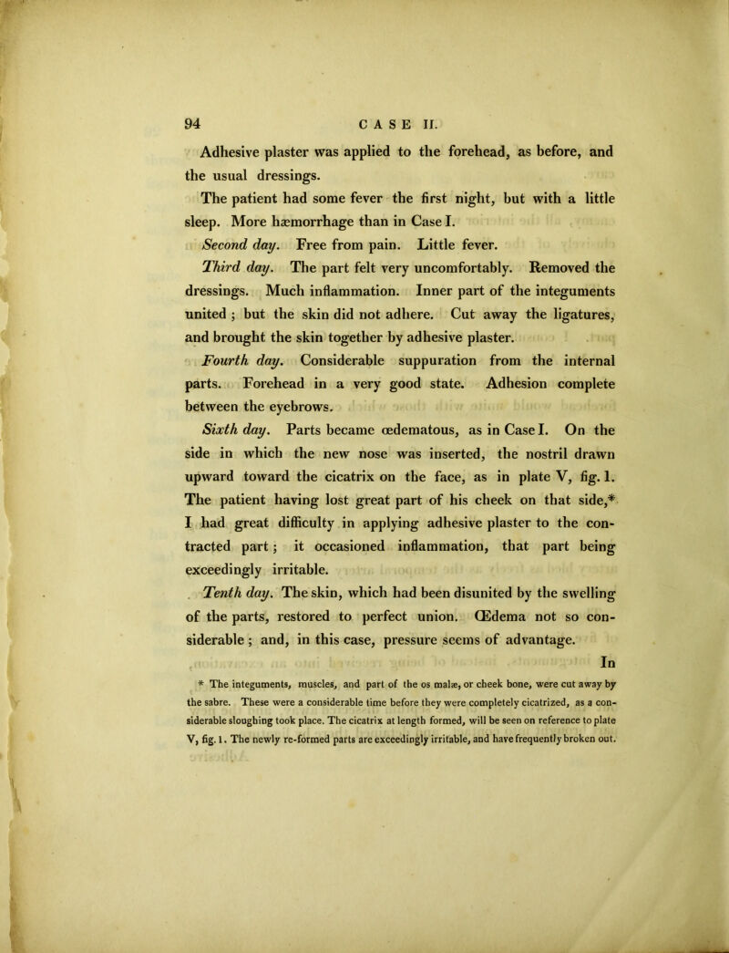 Adhesive plaster was applied to the forehead, as before, and the usual dressings. The patient had some fever the first night, but with a little sleep. More haemorrhage than in Case I. Second day. Free from pain. Little fever. Third day. The part felt very uncomfortably. Removed the dressings. Much inflammation. Inner part of the integuments united ; but the skin did not adhere. Cut away the ligatures, and brought the skin together by adhesive plaster. Fourth day. Considerable suppuration from the internal parts. Forehead in a very good state. Adhesion complete between the eyebrows. Sixth day. Parts became oedematous, as in Case I. On the side in which the new nose was inserted, the nostril drawn upward toward the cicatrix on the face, as in plate V, fig. 1. The patient having lost great part of his cheek on that side,* I had great difficulty in applying adhesive plaster to the con- tracted part; it occasioned inflammation, that part being exceedingly irritable. . Tenth day. The skin, which had been disunited by the swelling of the parts, restored to perfect union. (Edema not so con- siderable ; and, in this case, pressure seems of advantage. In * The integuments, muscles, and part of the os malae, or cheek bone, were cut away by the sabre. These were a considerable time before they were completely cicatrized, as a con- siderable sloughing took place. The cicatrix at length formed, will be seen on reference to plate V, fig. 1. The newly re-formed parts are exceedingly irritable, and have frequently broken out.