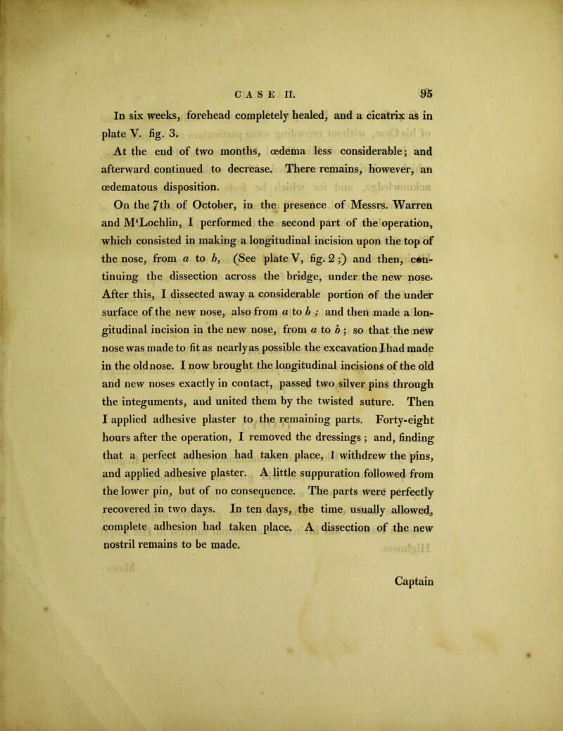 In six weeks, forehead completely healed, and a cicatrix as in plate V. fig. 3. At the end of two months, oedema less considerable; and afterward continued to decrease. There remains, however, an oedematous disposition. / • On the 7th of October, in the. presence of Messrs. Warren and M‘Lochlin, I performed the second part of the operation, which consisted in making a longitudinal incision upon the top of the nose, from a to /6, (See plate V, fig. 2 ;) and then, con- tinuing the dissection across the bridge, under the new nose. After this, I dissected away a considerable portion of the under surface of the new nose, also from a tob ; and then made a lon- gitudinal incision in the new nose, from a to o ; so that the new nose was made to fit as nearly as possible the excavation I had made in the old nose. I now brought the longitudinal incisions of the old and new noses exactly in contact, passed two silver pins through the integuments, and united them by the twisted suture. Then I applied adhesive plaster to the remaining parts. Forty-eight hours after the operation, I removed the dressings ; and, finding that a perfect adhesion had taken place, I withdrew the pins, and applied adhesive plaster. , A little suppuration followed from the lower pin, but of no consequence. The parts were perfectly recovered in two days. In ten days, the time usually allowed^ complete adhesion had taken place. A dissection of the new nostril remains to be made. Captain