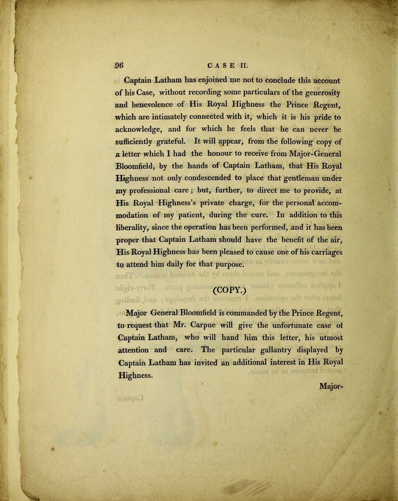 Captain Latham has enjoined me not to conclude this account of his Case, without recording some particulars of the generosity and benevolence of His Royal Highness the Prince Regent, which are intimately connected with it, which it is his pride to acknowledge, and for which he feels that he can never be sufficiently grateful. It will appear, from the following copy of a letter which I had the honour to receive from Major-General Bloomfield, by the hands of Captain Latham, that His Royal Highness' not only condescended to place that gentleman under my professional care; but, further, to direct me to provide, at His Royal Highness’s private charge, for the personal accom- modation of my patient, during the cure. In addition to this liberality, since the operation has been performed, and it has been proper that Captain Latham should have the benefit of the air, His Royal Highness has been pleased to cause one of his carriages to attend him daily for that purpose. (COPY.) Major General Bloomfield is commanded by the Prince Regent, to request that Mr. Carpue will give the unfortunate case ot Captain Latham, who will hand him this letter, his utmost attention and care. The particular gallantry displayed by Captain Latham has invited an additional interest in His Royal Highness. Major-