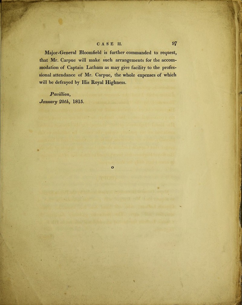 Major-General Bloomfield is further commanded to request, that Mr. Carpue will make such arrangements for the accom- modation of Captain Latham as may give facility to the profes- sional attendance of Mr. Carpue, the whole expenses of which will be defrayed by His Royal Highness. Pavillion, January 20th, 1815.