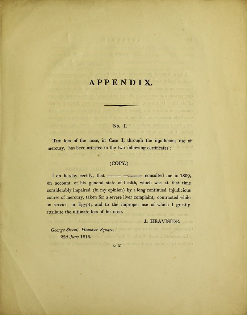 APPENDIX No. I. The loss of the nose, in Case I, through the injudicious use of mercury, has been attested in the two following certificates : (COPY.) I do hereby certify, that ■ ■■■ — consulted me in 1809» on account of his general state of health, which was at that time considerably impaired (in my opinion) by a long continued injudicious course of mercury, taken for a severe liver complaint, contracted while on service in Egypt 5 and to the improper use of which I greatly attribute the ultimate loss of his nose. J. HEAVISIDE. George Street, Hanover Square, 22c? June 1815. o 2