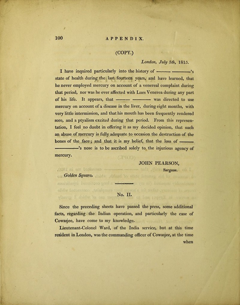 (COPY.) London, July 5th, 1815. I have inquired particularly into the history of ——— ——*s state of health during the,, last- fourteen years, and have learned, that c he never employed mercury on account of a venereal complaint during that period, nor was he ever affected with Lues Venerea during any part of his life. It appears, that — was directed to use mercury on account of a disease in the liver, during eight months, with very little intermission, and that his mouth has been frequently rendered sore, and a ptyalism excited during that period. From this represen- tation, I feel no doubt in offering it as my decided opinion, that such an abuse of mercury is fully adequate to occasion the destruction of the bones of the .facej and that it is my belief, that the loss of ■ ■—*s nose is to be ascribed solely to. the injurious agency of mercury. . , Golden Square* JOHN PEARSON, Surgeon. No. II. Since the preceding sheets have passed the press, some additional facts, regarding the Indian operation, and particularly the case of Cowasjee, have come to my knowledge. Lieutenant-Colonel Ward, of the India service, but at this time resident in London, was the commanding officer of Cowasjee, at the time when
