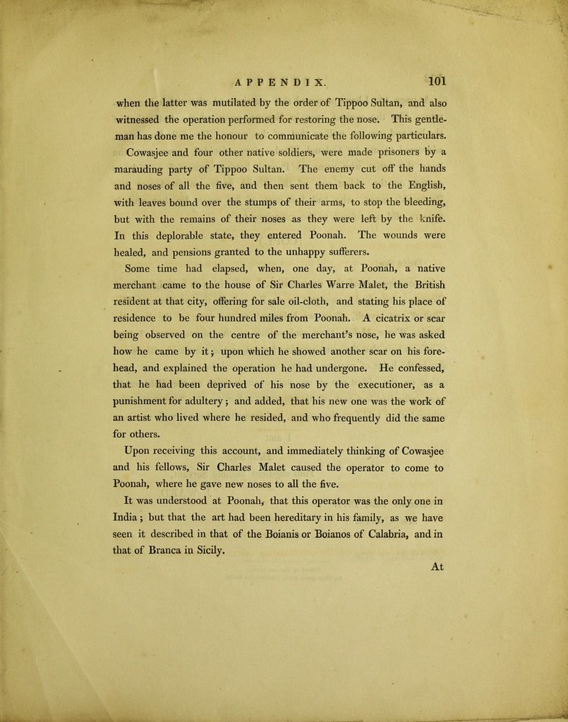 when the latter was mutilated by the order of Tippoo Sultan, and also witnessed the operation performed for restoring the nose. This gentle- man has done me the honour to communicate the following particulars. Cowasjee and four other native soldiers, were made prisoners by a marauding party of Tippoo Sultan. The enemy cut off the hands and noses of all the five, and then sent them back to the English, with leaves bound over the stumps of their arms, to stop the bleeding, but with the remains of their noses as they were left by the knife. In this deplorable state, they entered Poonah. The wounds were healed, and pensions granted to the unhappy sufferers. Some time had elapsed, when, one day, at Poonah, a native merchant came to the house of Sir Charles Warre Malet, the British resident at that city, offering for sale oil-cloth, and stating his place of residence to be four hundred miles from Poonah. A cicatrix or scar being observed on the centre of the merchant’s nose, he was asked how he came by it j upon which he showed another scar on his fore- head, and explained the operation he had undergone. He confessed, that he had been deprived of his nose by the executioner, as a punishment for adultery; and added, that his new one was the work of an artist who lived where he resided, and who frequently did the same for others. Upon receiving this account, and immediately thinking of Cowasjee and his fellows. Sir Charles Malet caused the operator to come to Poonah, where he gave new noses to all the five. It was understood at Poonah,- that this operator was the only one in India ; but that the art had been hereditary in his family, as we have seen it described in that of the Boianis or Boianos of Calabria, and in that of Branca in Sicily. At