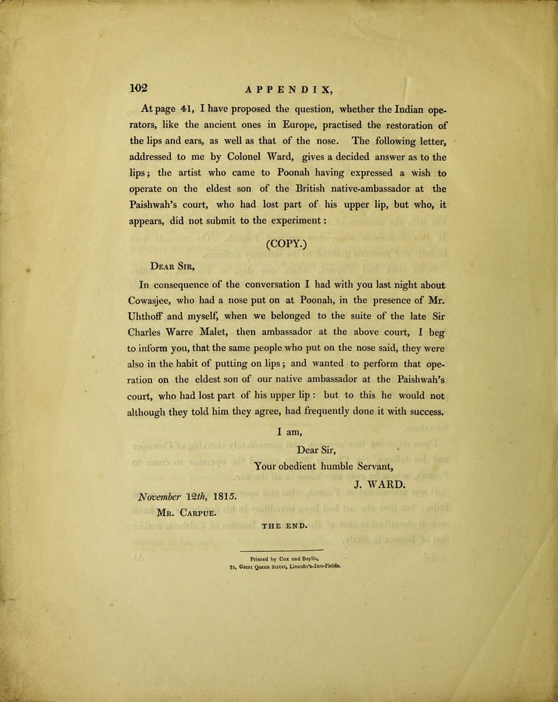 At page 41, I have proposed the question, whether the Indian ope- rators, like the ancient ones in Europe, practised the restoration of the lips and ears, as well as that of the nose. The following letter, addressed to me by Colonel Ward, gives a decided answer as to the lips; the artist who came to Poonah having expressed a wish to operate on the eldest son of the British native-ambassador at the Paishwah’s court, who had lost part of his upper lip, but who, it appears, did not submit to the experiment; (COPY.) Dear Sir, In consequence of the conversation I had with you last night about Cowasjee, who had a nose put on at Poonah, in the presence of Mr. Uhthoff and myself, when we belonged to the suite of the late Sir Charles Warre Malet, then ambassador at the above court, I beg to inform you, that the same people who put on the nose said, they were also in the habit of putting on lips; and wanted to perform that ope- ration on the eldest son of our native ambassador at the Paishwah’s court, who had lost part of his upper lip : but to this he would not although they told him they agree, had frequently done it with success. I am, Dear Sir, Your obedient humble Servant, J, WARD. November V^th, 1815. Mr. Carpue. THE END. Primed by Cox and Baylis, 7S, Great Queen Street, Lincoln’s-Inn-Fields.
