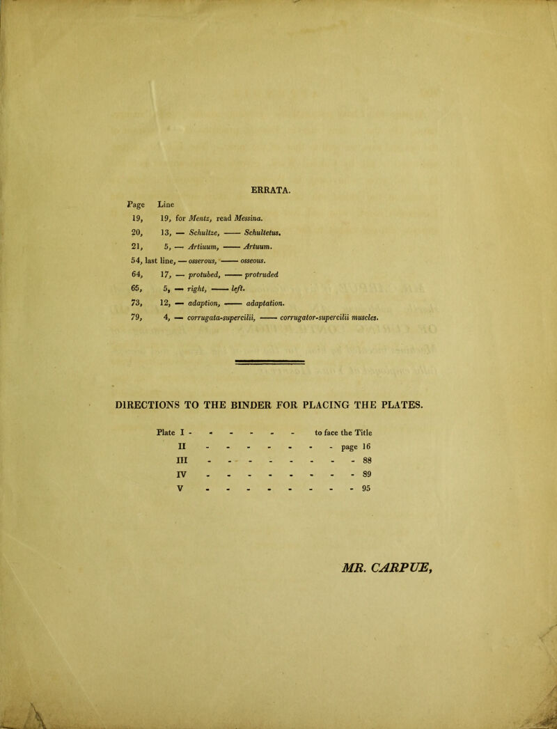 ERRATA. Page Line 19, 19, for Mentz, read Messina. 20, 13, — SchuUze, Schultetiis. 21, 5, —• Artiuum, Artuum. 54, last line, —osserous, —— osseous. 64, 17,-— protubed, —— protruded 66, 5, — right, — ■ left. 73, 12, — adaption, adaptation. 79, 4, — corrugata-supercilii, — corrugator-supercilii muscles. DIRECTIONS TO THE BINDER FOR PLACING THE PLATES. Plate to face the Title II ------- page 16 III 88 IV 89 V 95 MB. CABPUE,