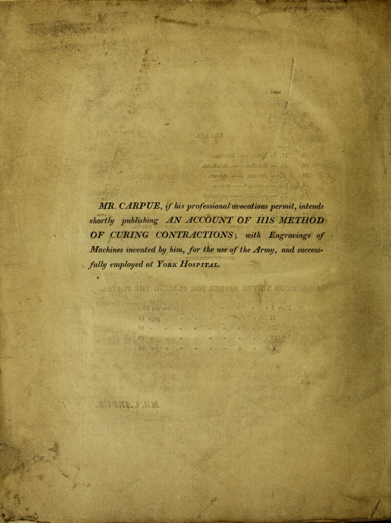 MR. CARPUE^ if his professional avocations permit, intends shortly publishing AN ACCOUNT OF HIS METHOD OF CURING CONTRACTIONS’, with Engravings of Machines invented by him, for the use of the Army, and success- fully employed at York Hospital.
