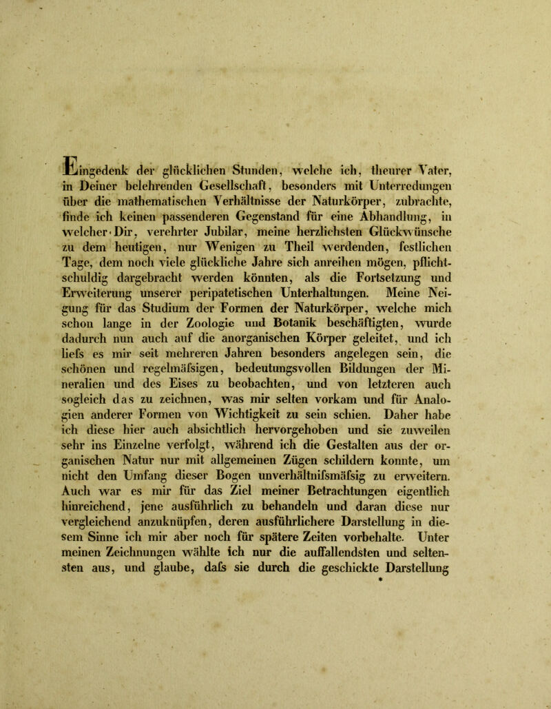 Eingedenk der glücklichen Stunden, welche ich, theurer Tater, in Deiner belehrenden Gesellschaft, besonders mit Unterredungen über die mathematischen Verhältnisse der Naturkörper, zubrachte, finde ich keinen passenderen Gegenstand für eine Abhandlung, in welcher «Dir, verehrter Jubilar, meine herzlichsten Glückwünsche zu dem heutigen, nur Wenigen zu Theil werdenden, festlichen Tage, dem noch viele glückliche Jahre sich anreihen mögen, pflicht- schuldig dargebracht werden könnten, als die Fortsetzung und Erweiterung unserer peripatetischen Unterhaltungen. Meine Nei- gung für das Studium der Formen der Naturkörper, welche mich schon lange in der Zoologie und Botanik beschäftigten, wurde dadurch nun auch auf die anorganischen Körper geleitet, und ich liefs es mir seit mehreren Jahren besonders angelegen sein, die schönen und regelmäfsigen, bedeutungsvollen Bildungen der Mi- neralien und des Eises zu beobachten, und von letzteren auch sogleich das zu zeichnen, was mir selten vorkam und für Analo- gien anderer Formen von Wichtigkeit zu sein schien. Daher habe ich diese hier auch absichtlich hervorgehoben und sie zuweilen sehr ins Einzelne verfolgt, während ich die Gestalten aus der or- ganischen Natur nur mit allgemeinen Zügen schildern konnte, um nicht den Umfang dieser Bogen unverhältnifsmäfsig zu erweitern. Auch war es mir für das Ziel meiner Betrachtungen eigentlich hinreichend, jene ausführlich zu behandeln und daran diese nur vergleichend anzuknüpfen, deren ausführlichere Darstellung in die- sem Sinne ich mir aber noch für spätere Zeiten Vorbehalte. Unter meinen Zeichnungen wählte ich nur die auffallendsten und selten- sten aus, und glaube, dafs sie durch die geschickte Darstellung