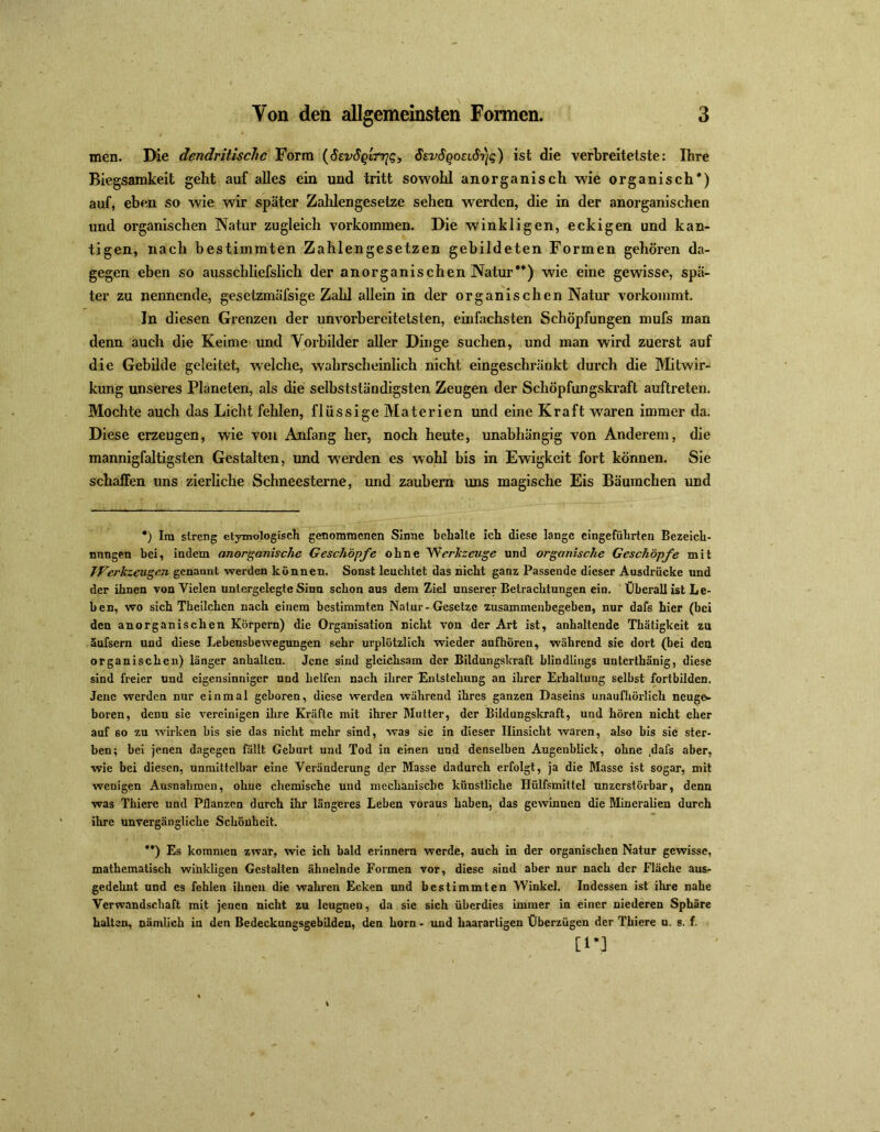 men. Die dendritische Form (ScvSqItt]q, SsvSgoecS'yg) ist die verbreitetste: Ihre Biegsamkeit geht auf alles ein und tritt sowohl anorganisch wie organisch*) auf, eben so wie wir später Zahlengesetze sehen werden, die in der anorganischen und organischen Natur zugleich Vorkommen. Die winkligen, eckigen und kan- tigen, nach bestimmten Zahlengesetzen gebildeten Formen gehören da- gegen eben so ausschliefslick der anorganischen Natur**) wie eine gewisse, spä- ter zu nennende, gesetzmäfsige Zahl allein in der organischen Natur vorkommt. In diesen Grenzen der unvorbereitetsten, einfachsten Schöpfungen mufs man denn auch die Keime und Vorbilder aller Dinge suchen, und man wird zuerst auf die Gebilde geleitet, welche, wahrscheinlich nicht eingeschränkt durch die Mitwir- kung unseres Planeten, als die selbstständigsten Zeugen der Schöpfungskraft auftreten. Mochte auch das Licht fehlen, flüssige Materien und eine Kraft waren immer da. Diese erzeugen, wie von Anfang her, noch heute, unabhängig von Anderem, die mannigfaltigsten Gestalten, und werden es wohl bis in Ewigkeit fort können. Sie schaffen uns zierliche Schneesterne, und zaubern uns magische Eis Bäumchen und *) Ira streng etymologisch genommenen Sinne behalte ich diese lange eingeführten Bezeich- nungen bei, indem anorganische Geschöpfe ohne Werkzeuge und organische Geschöpfe mit TVerlczeugen genannt werden können. Sonst leuchtet das nicht ganz Passende dieser Ausdrücke und der ihnen von Vielen unlergelegte Sinn schon aus dem Ziel unserer Betrachtungen ein. Überall ist Le- ben, wo sich Theilchcn nach einem bestimmten Natur-Gesetze zusammenbegeben, nur daf6 hier (bei den anorganischen Körpern) die Organisation nicht von der Art ist, anhaltende Thätigkcit zn äufsem und diese Lebensbewegungen sehr urplötzlich wieder aufhören, während sie dort (bei den organischen) länger anhallcn. Jene sind gleichsam der Bildungskraft blindlings unterthänig, diese sind freier und eigensinniger und helfen nach ihrer Knlstehung an ihrer Erhaltung selbst fortbilden. Jene werden nur einmal geboren, diese werden während ihres ganzen Daseins unaufhörlich neuge- boren, denn sie vereinigen ihre Kräfte mit ihrer Mutter, der Bildungskraft, und hören nicht eher auf so zu wirken bis sie das nicht mehr sind, was sie in dieser Hinsicht waren, also bis sie ster- ben; bei jenen dagegen fällt Geburt und Tod in einen und denselben Augenblick, ohne ,dafs aber, wie bei diesen, unmittelbar eine Veränderung der Masse dadurch erfolgt, ja die Masse ist sogar, mit wenigen Ausnahmen, ohne chemische und mechanische künstliche Hülfsmittel unzerstörbar, denn was Thiere und Pflanzen durch ihr längeres Leben voraus haben, das gewinnen die Mineralien durch ihre unvergängliche Schönheit. **) Es kommen zwar, wie ich bald erinnern werde, auch in der organischen Natur gewisse, mathematisch winkligen Gestalten ähnelnde Formen vor, diese sind aber nur nach der Fläche aus- gedehnt und es fehlen ihnen die wahren Ecken und bestimmten Winkel. Indessen ist ihre nahe Verwandschaft mit jenen nicht zu leugnen, da sie sich überdies immer in einer niederen Sphäre halten, nämlich in den Bedeckungsgebilden, den horn - und haarartigen Überzügen der Thiere u. s. f. [1*3