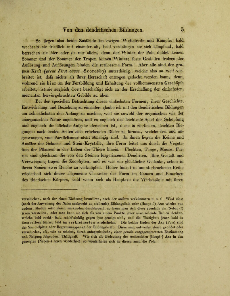 3 Von den» dendritischen Bildungen. So Hegen also beide Zustande im ewigen Wettstreite und Kampfe: bald wechseln sie friedlich mit einander ab, bald verdrängen sie sich kämpfend, bald herrschen sie hier oder da nur allein, denn der Winter der Pole duldet keinen Sommer und der Sommer der Tropen keinen Winter; feste Gestalten trotzen der Auflösung und Auflösungen binden die-zerflossene Form. Aber alle sind der gro- ssen Kraft (great First cause. Scoresby) unterthänig, welche also so weit ver- breitet ist, dafs nichts als ihrer Herrschaft entzogen gedacht werden kann, denn, während sie hier an der Fortbildung und Erhaltung der vollkommensten Geschöpfe arbeitet, ist sie zugleich dort beschäftigt sich an der Erschaffung der einfachsten, momentan hervbrgebrachten Gebilde zu üben. Bei der speciellen Betrachtung dieser einfachsten Formen, ihrer Geschichte, Entwickelung und Beziehung zu einander, glaube ich mit den dendritischen Bildungen am schicklichsten den Anfang zu machen, weil sie sowohl der organischen wie der anorganischen Natur angehören, und es zugleich das leichteste Spiel der Schöpfung und zugleich die höchste Aufgabe derselben ist, diese in zierlichen, leichten Bie- gungen nach beiden Seiten sich erhebenden Bilder zu formen, welche frei und un- gezwungen, vom Parallelismus nicht abhängig sind. In ihnen liegen die Keime und Ansätze der Schnee- und Stein-Krystalle, ihre Form leitet uns durch die Vegeta- tion der Pflanzen in das Leben der Thiere hinein. Flechten, Tange, Moose, Far- ren sind gleichsam die von den Steinen losgerissenen Dendriten. Ihre Gestalt und Verzweigung tragen die Zoophyten, und es war ein glücklicher Gedanke, schon in ihrem Namen zw ei Reiche zu verknüpfen. Höher hinauf in ununterbrochener Reihe wiederholt sich dieser allgemeine Character der Form im Ganzen und Einzelnen des thierischen Körpers, bald wenn sich als Hauptaxe die Wirbelsäule mit ihren verschieben, nach der einen Richtung Inxuriiren, nach der andern verkümmern u. s. f. Wird diese (nach der Anweisung der Natur senkrecht zu stellende) Bildungslinie oder (Haupt-?) Axe wieder von andern, ähnlich oder gleich wirkenden durchkreuzt, so kann man sich diese ebenfalls als (Neben-?) Axen vorstcllen, oder man kann sie sich als von einem Punkte jener ausströmende Radien denken, welche bald recht- bald schiefwinklig gegen jene geneigt sind, und die Thätigkeit jener bald in demselben Mafse, bald im verkleinerten wiederholen. Die beiden Enden der Axe (Pole) sind der Sammelplatz oder Begrenzungspunkt der Bildungskraft. Diese sind entweder gleich gebildet oder verschieden, oft, wie es scheint, durch antagonistische, einer gerade entgegengesetzten Bestimmung und Neigung folgenden, Thätigkeit. Wie sich die Bedeutung der senkrechten (Haupt-) Axe in den geneigten (Neben-) Axen wiederholt, so wiederholen sich an diesen auch die Pole.
