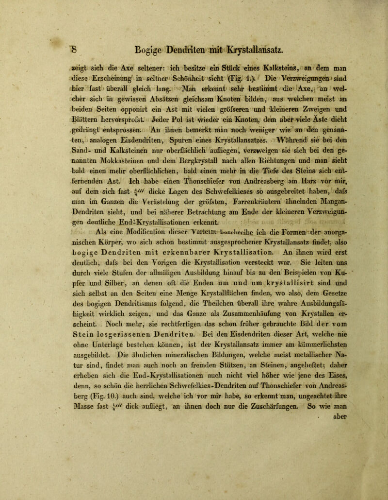 zeigt sich die Axe seltener: ich besitze ein Stück eines Kalksteins, an dem man diese Erscheinung in seltner Schönheit sieht (Fig. 1.). Die Verzweigungen' sind hier fast überall gleich lang. Man erkennt sehr bestimmt die Axe, an wel- cher sich in gewissen Absätzen gleichsam Knoten bilden, aus welchen meist an beiden Seiten opponirt ein Ast mit vielen gröfseren und kleineren Zweigen und Blättern heryorsprofst. Jeder Pol ist wieder ein Knoten, dem aber viele Aste dicht gedrängt entsprossen. An ihnen bemerkt man noch weniger wie an den genann- ten, analogen Eisdendriten, Spuren eines Krystallansatzes. Während sie bei den Sand- und Kalksteinen nur oberflächlich aufliegen, verziveigen sie sich bei den ge- nannten Mokkasteinen und dem Bergkrystall nach allen Richtungen und man sieht bald einen mehr oberflächlichen, bald einen mehr in die Tiefe des Steins sich ent- fernenden Ast. Ich habe einen Thonschiefer von Andreasberg am Harz vor mir, auf dem sich fast i/// dicke Lagen des Schwefelkieses so ausgebreitet haben, dafs man im Ganzen die Verästelung der gröfsten, Farrenkräutern ähnelnden Mangan- Dendriten sieht, und bei näherer Betrachtung am Ende der kleineren Verzweigun- gen deutliche End-Krystaliisationen erkennt. Als eine Modification dieser Yarietai bcechreibe ich die Formen der anorga- nischen Körper, wo sich schon bestimmt ausgesprochener Krystallansatz findet, also bogige Dendriten mit erkennbarer Krystallisation. An ihnen wird erst deutlich, dafs bei den Vorigen die Krystallisation versteckt war. Sie leiten uns durch viele Stufen der allmäligen Ausbildung hinauf bis zu den Beispielen von Ku- pfer und Silber, an denen oft die Enden um und um krystallisirt sind und sich selbst an den Seiten eine Menge Krystallflächen finden, wo also, dem Gesetze des bogigen Dendritismus folgend, die Theilchen überall ihre wahre Ausbildungsfä- lligkeit wirklich zeigen, und das Ganze als Zusammenhäufung von Krystallen er- scheint. Noch mehr, sie rechtfertigen das schon früher gebrauchte Bild der vom Stein losgerissenen Dendriten. Bei den Eisdendriten dieser Art, welche nie ohne Unterlage bestellen können, ist der Krystallansatz immer am kümmerlichsten ausgebildet. Die ähnlichen mineralischen Bildungen, welche ineist metallischer Na- tur sind, findet man auch noch an fremden Stützen, an Steinen, angeheftet', daher erheben sich die End-Krystallisationen auch nicht viel höher wie jene des Eises, denn, so schön die herrlichen Schwefelkies-Dendriten auf Thonschiefer von Andreas- berg (Fig. 10.) auch sind, welche ich vor mir habe, so erkennt man, ungeachtet ihre Masse fast dick aufliegt, an ihnen doch nur die Zuschärfungen. So wie man • aber