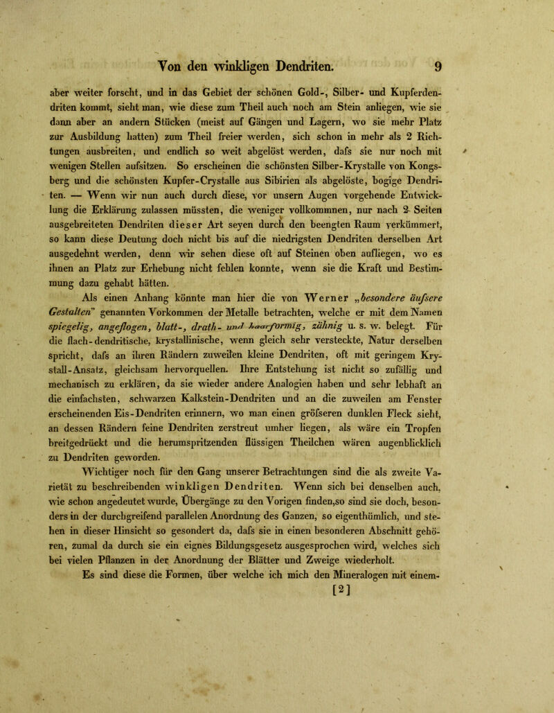 aber weiter forscht, und in das Gebiet der schönen Gold-, Silber- und Kupferden- driten kommt, sieht man, wie diese zum Theil auch noch am Stein anliegen, wie sie dann aber an andern Stücken (meist auf Gängen und Lagern, wo sie mehr Platz zur Ausbildung hatten) zum Theil freier werden, sich schon in mehr nls 2 Rich- tungen ausbreiten, und endlich so weit abgelöst werden, dafs sie nur noch mit wenigen Stellen aufsitzen. So erscheinen die schönsten Silber-Krystalle -von Kongs- berg und die schönsten Kupfer-Crystalle aus Sibirien als abgelöste, bogige Dendri- ten. — Wenn wir nun auch durch diese, Tor unsern Augen vorgehende Entwick- lung die Erklärung zulassen müssten, die weniger vollkommnen, nur nach 2- Seiten ausgebreiteten Dendriten dieser Art seyen durch den beengten Raum verkümmert, so kann diese Deutung doch nicht bis auf die niedrigsten Dendriten derselben Art ausgedehnt werden, denn wir sehen diese oft auf Steinen oben aufliegen, wo es ihnen an Platz zur Erhebung nicht fehlen konnte, wenn sie die Kraft und Bestim- mung dazu gehabt hätten. Als einen Anhang könnte man hier die von Werner „besondere äufscre Gestalten” genannten Vorkommen der Metalle betrachten, welche er mit dem Namen spiegelig, angeflogen, blattdrath- und haarformig, zahnig u. s. w. belegt. Für die flach-dendritische, krystallinische, wenn gleich sehr versteckte, Natur derselben spricht, dafs an ihren Rändern zuweifen kleine Dendriten, oft mit geringem Kry- stall-Ansatz, gleichsam hervorquellen. Ihre Entstehung ist nicht so zufällig und mechanisch zu erklären, da sie wieder andere Analogien haben und sehr lebhaft an die einfachsten, schwarzen Kalkstein-Dendriten und an die zuweilen am Fenster erscheinenden Eis-Dendriten erinnern, wo man einen gröfseren dunklen Fleck sieht, an dessen Rändern feine Dendriten zerstreut umher liegen, als wäre ein Tropfen breitgedrückt und die herumspritzenden flüssigen Theilchen wären augenblicklich zu Dendriten geworden. Wichtiger noch für den Gang unserer Betrachtungen sind die als zweite Va- rietät zu beschreibenden winkligen Dendriten. Wenn sich bei denselben auch, wie schon angedeutet wurde, Übergänge zu den Vorigen finden,so sind sie doch, beson- ders in der durchgreifend parallelen Anordnung des Ganzen, so eigenthümlich, und ste- hen in dieser Hinsicht so gesondert da, dafs sie in einen besonderen Abschnitt gehö- ren, zumal da durch sie ein eignes Bildungsgesetz ausgesprochen wird, welches sich bei vielen Pflanzen in der Anordnung der Blätter und Zweige wiederholt. Es sind diese die Formen, über welche ich mich den Mineralogen mit einem- [2]