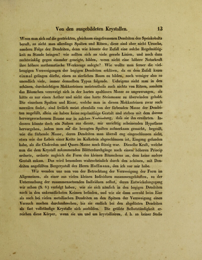 Wenn man sich auf die gestrickten, gleichsam eingefressenen Dendriten des Speiskobalts beruft, so sieht man allerdings Spalten und Ritzen, diese sind aber nicht Ursache, sondern Folge der Dendriten, denn wie könnte der Zufall eine solche Regelmäfsig- keit zu Stande bringen? wie sollten sich so viele gerade Linien, und noch dazu rechtwinklig gegen einander geneigte, bilden, wenn nicht eine höhere Naturkraft ihre höhere mathematische Werkzeuge anlegte? Wie wollte man ferner die viel- beugigen Verzweigungen der bogigen Dendriten erklären, da es dem Zufall kaum einmal gelingen dürfte, einen so zierlichen Baum zu bilden, noch weniger also so unendlich viele, immer demselben Typus folgende. Uebrigens sieht man in den schönen, durchsichtigen Mokkasteinen meistentheils auch nichts von Ritzen, sondern das Bäumchen verzweigt sich in der harten spaltlosen Masse so ungezwungen, als hatte es nur einen Aether und nicht eine harte Steinmasse zu überwinden gehabt Die einzelnen Spalten und Risse, welche man in diesen Mokkasteinen zwar auch zuweilen findet, sind freilich meist ebenfalls von der färbenden Masse der Dendri- ten angefüllt, allein sie haben keine regelmäfsige Gestalt und stehen mit dem daraus hervorgewachsenen Baume nur in solchpr Verbindung, dafs sie ihn ernährten. In- dessen könnte doch ein Nutzen aus dieser, mir unrichtig scheinenden Hypothese hervorgehen, indem man auf die besagten Spalten aufmerksam gemacht, begreift, wie die färbende Masse, deren Dendriten man überall eng eingeschlossen sieht, etwa wie das Leben einer Kröte im Kalkstein abgeschlossen ist, Eingang gefunden habe, als die Chalcedon und Quarz-Masse noch flüssig war. Dieselbe Kraft, welche nun die dem Krystali zukommenden Blätterdurchgänge nach einem höheren Princip ordnete, ordnete zugleich die Form des kleinen Bäumchens an, dem keine andere Gestalt zukam. Das wird besonders wahrscheinlich durch den schönen, mit Den- driten angefüllten Bergcrystall des Herrn Hoffmann, den ich vor mir habe. Wir wenden uns nun von der Betrachtung der Verzweigung der Form im Allgemeinen, als einer aus vielen kleinen Individuen zusammengehäuften, zu der Untersuchung der zusammensetzenden Individuen selbst, deren Entwickelungsgang wir schon (S. 8.) verfolgt haben, wie sie sich nämlich in den bogigen Dendriten noch in den unkenntlichsten Keimen befinden, und wie sie dann sowohl beim Eise als auch bei vielen metallischen Dendriten an den Spitzen der Verzweigimg einen Versuch machen durchzubrechen, bis sie endlich bei den abgelösten Dendriten als fast vollständige Krystalle sich ausbilden. Die gröfste Selbstständigkeit er- reichen diese Körper, wenn sie um und um krystallisiren, d. h. an keiner Stelle