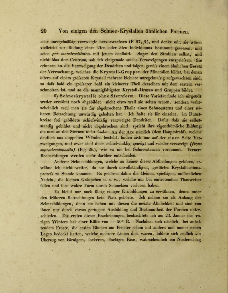 sehr unregelmäfsig verzweigte hervor wachsen (F. 27,/?.), und denke mir, sie wären vielleicht zur Bildung eines 2ten oder 3ten Individuums bestimmt gewesen, und seien per monstrostitatem mit jenem confluirt. Sogar den Strahlen selbst, und nicht blos dem Centrum, sah ich einigemale solche Verzweigungen entspriefsen. Sie erinnern an die Verzweigung der Dendriten und folgen gewifs einem ähnlichen Gesetz der Verwachsung, welches die Krystall-Gruppen der Mineralien bildet, bei denen öfters auf einem gröfseren Krystall mehrere kleinere unregelmäfsig aufgewachsen sind, so dafs bald ein gröfserer bald ein kleinerer Theil derselben mit dem erstem ver- schmolzen ist, und so die mannigfaltigsten Krystall-Drusen und Gruppen bildet. 5) Schneekrystalle ohne Sternform. Diese Varietät finde ich nirgends weder erwähnt noch abgebildet, nicht etwa weil sie selten wären, sondern wahr- scheinlich weil man sie für abgebrochene Theile eines Schneesterns und einer nä- heren Betrachtung unwürdig gehalten hat. Ich halte sie für einzelne, im Dunst- kreise frei gebildete schiefwinklig verzweigte Dendriten. Dafür dafs sie selbst- ständig gebildet und nicht abgebrochen sind, spricht ihre eigentümliche Bildung, die man an den Sternen niclit findet: An der Axe nämlich (dem Hauptstrahl), welche deutlich aus doppelten Wänden besteht, finden sich nur auf der einen Seite Ver- zweigungen, und zwar sind diese schiefwinklig geneigt und wieder verzweigt (frons supradecomposita) (Fig. 26.), wie es nie bei Schneestemen vorkommt. Fernere Beobachtungen werden mehr darüber entscheiden. Anderer Schneebildungen, welche zu keiner dieser Abtheilungen gehören, er- wähne ich nicht weiter, da sie durch unvollständigen, gestörten Krystallisations- prozefs zu Stande kommen. Es gehören dahin die kleinen, spiefsigen, unförmlichen Nadeln, die kleinen Gräupchen u. s. w., welche nur bei eintretendem Thauwetter fallen und ihre wahre Form durch Schmelzen verloren haben. Es bleibt nur noch übrig einiger Eisbildungen zu erwähnen, denen unter den früheren Betrachtungen kein Platz gehörte. Ich nehme sie als Anhang der Schneebildungen, denn sie haben mit diesen die meiste Ähnlichkeit und sind von ihnen nur durch etwas geringere Ausbildung und Bestimmtheit der Formen unter- schieden. Die ersten dieser Erscheinungen beobachtete ich am 23. Januar des vo- rigen Winters bei einer Kälte von — 20° R. Nachdem sich nämlich, bei anhal- tendem Froste, die ersten Blumen am Fenster schon mit andern und immer neuen Lagen bedeckt hatten, welche mehrere Linien dick waren, bildete sich endlich ein Überzug von körnigem, lockeren, flockigen Eise, wahrscheinlich ein Niederschlag