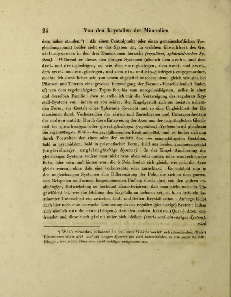 dem näher ständen.*) Als einen Centralpunkt oder einen gemeinschaftlichen Ver- gleichungspunkt beider sieht er das System an, in welchem Gleichheit des Ge- staltungsactes in den drei Dimensionen herrscht (reguläres, sphüroedrisches Sy- stem). Während er dieses den übrigen Systemen (nämlich dem sechs- und dem drei- und drei-gliedrigen, so wie dem vier-gliedrigen, dem zwei- und zwei-, dem zwei- und ein-gliedrigen, und dem ein- und ein-gliedrigen) entgegenordnet, möchte ich diese lieber wie von jenem abgeleitet ansehen: denn, gleich wie sich bei Pflanzen und Thieren eine gewisse Verzweigung der Formen-V erschiedenheit findet, oft von dem regelmäfsigsten Typus fort bis zum unregelmäfsigsten, selbst in einer und derselben Familie, eben so stelle ich mir die Verzweigung des regulären Kry- stall-Systems vor, indem es von seiner, der Kugelgestalt sich am meisten nähern- den Form, zur Gestalt eines Sphäroids abweicht und so eine Ungleichheit der Di- mensionen durch Vorherrschen der einen und Zurücktreten und Untergeordnetsein der andern eintritt. Durch diese Entzweiung der Axen aus der ursprünglichen Gleich- heit im gleichaxigen oder gleichgliedrigen (regulären) Systeme wird gleichsam die regelmäfsigsie BlütHc <W krystallisirenden Kraft aufgelöst, und es finden sich nun durch Vorwalten der einen oder der andern Aic die mannigfaltigsten Gestalten, bald in pyramidaler, bald in prismatischer Form, bald aus beiden zusammengesetzt (ungleichnamig, ungleichgliedrige Systeme). In der Kugel - Annäherung des gleicliaxigen Systems wufste man nicht was oben oder unten, oder was rechts oder links, oder vorn und' hinten war, die 6 Pole fanden sich gleich, wie sich die Axen gleich waren, ohne dafs eine vorherrschte oder zurücktrat. Es entsteht nun in den ungleichaxigen Systemen eine Differenzirung der Pole, die sich in dem ganzen, von Beispielen an Formen hergenommenen Umfang durch ihre, von den andern un- abhängige, Entwickelung so bestimmt charakterisiren, dafs man nicht mehr in Un- gewifslieit ist, wie die Stellung des Krystalls zu nehmen sei, d. h. es tritt ein be- stimmter Unterschied ein zwischen End- und Seiten-Krystallisation. Anfangs bleibt auch hier noch eine schwache Erinnerung an das reguläre (gleichaxige) System: indem sich nämlich nur die eine (Längen-) Axe den andern beiden (Quer-) Axen ent- fremdet und diese noch gleich unter sich bleiben (zwei- und ein-axiges System), wird *) Weifs vermuthet, es könnten Sie drei, unter Winkeln von 60° sich schneidenden, (Quer-) Dimensionen seiner drei - und ein-axigen Systeme aus zwei untereinander, so wie gegen die dritte (Haupt-, senkrechte) Dimension rechtwinkligen entsprossen sein.