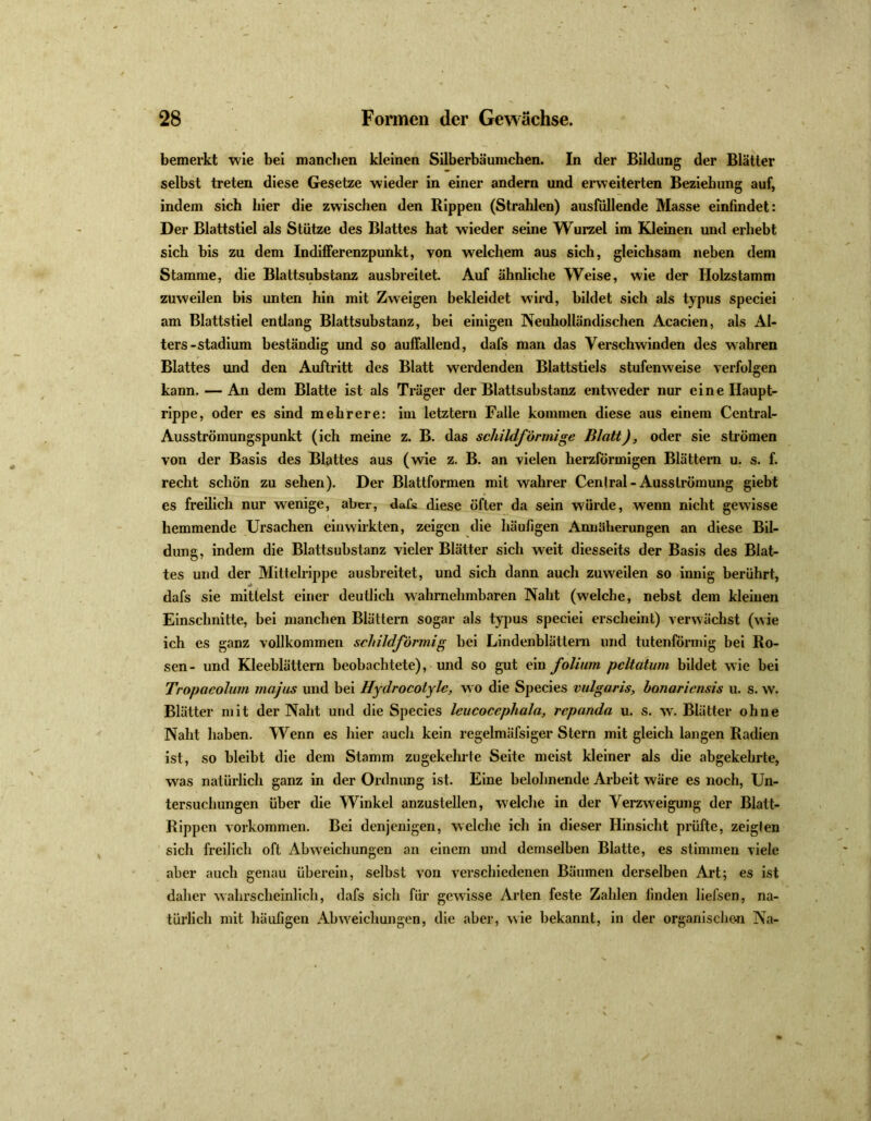 bemerkt wie bei manchen kleinen Silberbäumchen. In der Bildung der Blätter selbst treten diese Gesetze wieder in einer andern und erweiterten Beziehung auf, indem sich hier die zwischen den Rippen (Strahlen) ausfüllende Masse einfindet: Der Blattstiel als Stütze des Blattes hat wieder seine Wurzel im Kleinen und erhebt sich bis zu dem Indifferenzpunkt, von welchem aus sich, gleichsam neben dem Stamme, die Blattsubstanz ausbreilet. Auf ähnliche Weise, wie der Holzstamm zuweilen bis unten hin mit Zweigen bekleidet wird, bildet sich als typus speciei am Blattstiel entlang Blattsubstanz, bei einigen Neuholländischen Acacien, als Al- ters-Stadium beständig und so auffallend, dafs man das Verschwinden des wahren Blattes und den Auftritt des Blatt werdenden Blattstiels stufenweise verfolgen kann. — An dem Blatte ist als Träger der Blattsubstanz entweder nur eine Haupt- rippe, oder es sind mehrere: im letztem Falle kommen diese aus einem Central- Ausströinungspunkt (ich meine z. B. das schildförmige Blatt), oder sie strömen von der Basis des Blattes aus (wie z. B. an vielen herzförmigen Blättern u. s. f. recht schön zu sehen). Der Blattformen mit wahrer Cenlral-Ausströmung giebt es freilich nur wenige, aber, dafs diese öfter da sein würde, wenn nicht gewisse hemmende Ursachen einwirkten, zeigen die häufigen Anuüherungen an diese Bil- dung, indem die Blattsubstanz vieler Blätter sich weit diesseits der Basis des Blat- tes und der Mittelrippe ausbreitet, und sich dann auch zuweilen so innig berührt, dafs sie mittelst einer deutlich wahrnehmbaren Naht (welche, nebst dem kleinen Einschnitte, bei manchen Blättern sogar als typus speciei erscheint) verwächst (wie ich es ganz vollkommen schildförmig bei Lindenblättern und tutenförmig bei Ro- sen- und Kleeblättern beobachtete), und so gut ein folium pcltaturn bildet wie bei Tropacolum majus und bei Hydrocotylc, w o die Species vulgaris, bonaricnsis u. s. w. Blätter mit der Naht und die Species Icucoccphala, rcpanda u. s. wr. Blätter ohne Naht haben. Wenn es hier auch kein regelmäfsiger Stern mit gleich langen Radien ist, so bleibt die dem Stamm zugekehrte Seite meist kleiner als die abgekehrte, was natürlich ganz in der Ordnung ist. Eine belohnende Arbeit wäre es noch, Un- tersuchungen über die Winkel anzustellen, welche in der Verzweigung der Blatt- Rippen Vorkommen. Bei denjenigen, welche ich in dieser Hinsicht prüfte, zeigten sich freilich oft Abweichungen an einem und demselben Blatte, es stimmen viele aber auch genau überein, selbst von verschiedenen Bäumen derselben Art; es ist daher wahrscheinlich, dafs sicli für gewisse Arten feste Zahlen linden liefsen, na- türlich mit häufigen Abweichungen, die aber, wie bekannt, in der organischen Na-