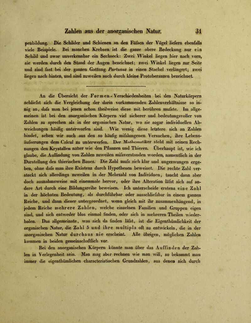 penbildung. Die Schilder und Schienen an den Füfsen der Vögel liefern ebenfalls viele Beispiele. Bei manchen Krebsen ist die ganze obere Bedeckung nur ein Schild und zwar unverkennbar ein Sechseck: Zwei Winkel liegen hier nach vorn, sie werden durch den Stand der Augen bezeichnet; zwei Winkel liegen zur Seite und sind fast bei der ganzen Gattung Portunus in einen Stachel verlängert; zwei liegen nach hinten, und sind zuweilen auch durch kleine Protuberanzen bezeichnet An die Übersicht der Formen - Verschiedenheiten bei den Naturkörpern schliefst sich die Vergleichung der darin vorkommenden Zahlenverhältnisse so in- nig an, dafs man bei jenen schon theilweise diese mit berühren mufste. Im allge- meinen ist bei den anorganischen Körpern viel sicherer und bedeutungsvoller von Zahlen zu sprechen als in der organischen Natur, wo sie sogar individuellen Ab- weichungen häufig unterworfen sind. Wie wenig diese letztere sich an Zahlen bindet, sehen wir auch aus den so häufig mifslungenen Versuchen, ihre Lebens- äufserungen dem Calcul zu unterwerfen. Der Mattemaliker steht mit seinen Rech- nungen den Krystallen näher wie den Pflanzen und Thieren. Überhaupt ist, wie ich glaube, die Auffindung von Zahlen zuweilen mifsverstanden worden, namentlich in der Darstellung des thierischen Baues. Die Zahl mufs sich klar imd ungezwungen erge- ben, ohne dafs man ihre Existenz durch Hypothesen beweiset. Die rechte Zahl ver- steckt sich allerdings zuweilen in der Mehrzahl von Individuen, taucht dann aber doch ausnahmsweise mit einemmale hervor, oder ihre Alteration läfst sich auf an- dere Art durch eine Bildungsreihe beweisen. Ich unterscheide erstens eine Zahl in der höchsten Bedeutung, als durchführbar oder ausschliefsbar in einem ganzen Reiche, und dann dieser untergeordnet, wenn gleich mit ihr zusammenhängend, in jedem Reiche mehrere Zahlen, welche einzelnen Familien und Gruppen eigen sind, und sich entweder blos einmal finden, oder sich in mehreren Theilen wieder- holen. Das allgemeinste, was sich da finden läfst, ist die Eigentümlichkeit der organischen Natur, die Zahl 5 und ihre multipla oft zu entwickeln, die in der anorganischen Natur durchaus nie erscheint. Alle übrigen, möglichen Zahlen kommen in beiden gemeinschaftlich vor. Bei den anorganischen Körpern könnte man über das Auffinden der Zah- len in Verlegenheit sein. Man mag aber rechnen wie man will, so bekommt man immer die eigentümlichen characteristischen Grundzahlen, aus denen sich durch