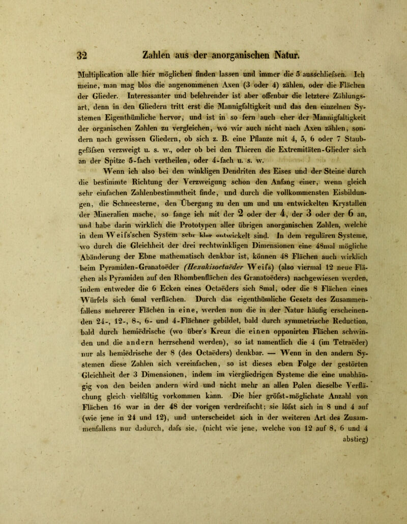 Multiplication alle hier möglichen finden lassen und immer die 5 ausschliefsen. Ich meine, man mag blos die angenommenen Axen (3 oder 4) zählen, oder die Flächen der Glieder. Interessanter und belehrender ist aber offenbar die letztere Zahlungs- art, denn in den Gliedern tritt erst die Mannigfaltigkeit und das den einzelnen Sy- stemen Eigenthümliche hervor, und ist in so fern auch eher der Mannigfaltigkeit der organischen Zahlen zu vergleichen, wo wir auch nicht nach Axen zählen, son- dern nach gewissen Gliedern, ob sich z. B. eine Pflanze mit 4, 5, 6 oder 7 Staub- gefäfsen verzweigt u. s. w., oder ob bei den Thieren die Extremitäten-Glieder sich an der Spitze 5-fach vertheilen, oder 4-fach u. s. w. Wenn ich also bei den winkligen Dendriten des Eises und der Steine durch die bestimmte Richtung der Verzweigung schon den Anfang einer, wenn gleich sein- einfachen Zahlenbestimmtheit finde, und durch die vollkommensten Eisbildun- gen, die Schneesterne, den Übergang zu den um und um entwickelten Krystallen der Mineralien mache, so fange ich mit der 2 oder der 4, der 3 oder der 6 an, und habe darin wirklich die Prototypen aller übrigen anorganischen Zahlen, welche in dem TV eifs’sclien System sehr klar entwickelt sind. In dem regulären Systeme, wo durch die Gleichheit der drei rechtwinkligen Dimensionen eine 48mal mögliche Abänderung der Ebne mathematisch denkbar ist, können 48 Flächen auch wirklich beim Pyramiden-Granatoeder (Hexaläsocta'cder Weifs) (also viermal 12 neue Flä- chen als Pyramiden auf den Rhombenflächen des Granatoeders) nachgewiesen werden, indem entweder die 6 Ecken eines Octaeders sich 8mal, oder die 8 Flächen eines Würfels sich 6mal verflächen. Durch das eigenthümliche Gesetz des Zusammen- fallens mehrerer Flächen in eine, werden nun die in der Natur häufig erscheinen- den 24-, 12-, 8-, 6- und 4-Flächner gebildet, bald durch symmetrische Reduction, bald durch hemiedrische (wo übers Kreuz die einen opponirten Flächen schwin- den und die andern herrschend werden), so ist namentlich die 4 (im Tetraeder) nur als hemiedrische der 8 (des Octaeders) denkbar. — Wenn in den andern Sy- stemen diese Zahlen sich vereinfachen, so ist dieses eben Folge der gestörten Gleichheit der 3 Dimensionen, indem im viergliedrigen Systeme die eine unabhän- gig von den beiden andern wird und nicht mehr an allen Polen dieselbe Verflä- chung gleich vielfältig Vorkommen kann. Die hier gröfst-möglichste Anzahl von Flächen 16 war in der 48 der vorigen verdreifacht; sie löfst sich in 8 und 4 auf (wie jene in 24 und 12), und unterscheidet sich in der weiteren Art des Zusam- menfallens nur dadurch, dafs sie, (nicht wie jene, welche von 12 auf 8, 6 und 4 abstieg)