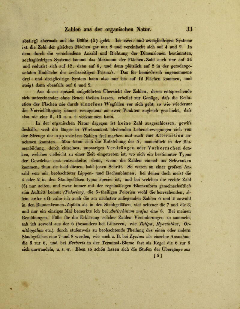 abstieg) abermals auf die Hälfte (2) gehl. Im zwei- und zweigliedrigen Systeme ist die Zahl der gleichen Flächen gar nur 8 und vereinfacht sich auf 4 und 2. In dem durch die verschiedene Anzahl und Richtung der Dimensionen bestimmten, sechsgliedrigen Systeme kommt das Maximum der Flächen-Zahl auch nur auf 24 und reduzirt sich auf 12, dann auf 6, und dann plötzlich auf 2 in der geradange- setzten Endfläche des sechsseitigen Prismas. Das fiir hemiedrisch angenommene drei- und dreigliedrige System kann also nur bis auf 12 Flächen kommen, und steigt dann ebenfalls auf 6 und 2. Aus dieser speziell aufgefiihrten Übersicht der Zahlen, deren entsprechende sich untereinander ohne Bruch theilen lassen, erhellet zur Genüge, dafs die Redu- ction der Flächen nie durch einzelnes Wegfallen vor sich geht, so wie wiederum die Vervielfältigung immer wenigstens an zwei Punkten zugleich geschieht, dafs also nie eine 5, 15 u. s. f. Vorkommen kann. In der organischen Natur dagegen ist keine Zahl ausgeschlossen, gewifs deshalb, weil die länger in Wirksamkeit bleibenden Lebensbewegungen sich von der Strenge der opponirten Zahlen frei machen und auch eine Alternation an- nehmen konnten. Man kann sich die Entstehung der 5, namentlich in der Blu- menbildung, durch einzelnes, unpaariges Verdrängen oder Vorherrschen den- ken, welches vielleicht zu einer Zeit eingetreten ist, wo sich ein bestimmter Typus der Gewächse erst entwickelte, denn, wenn die Zahlen einmal ins Schwanken kommen, thim sie bald diesen, bald jenen Schritt. So waren an einer gröfsen An- zahl von mir beobachteter Lippen- und Rachenblumen, hei denen doch meist die 4 oder 2 in den Staubgefäfsen typus speciei ist, und bei welchen die rechte Zahl (5) nur selten, und zwar immer mit der regelmäfsigen Blumenform gemeinschaftlich zum Auftritt kommt (Pelorien), die 5-theiligen Pelorien wohl die herrschenden, al- lein sehr oft sähe ich auch die am nächsten anliegenden Zahlen 6 und 4 sowohl in den Blumenkronen-Zipfeln als in den Staubgefäfsen, viel seltener die 7 und die 3, und nur ein einziges Mal bemerkte ich bei Antirrhinum majus eine 8. Bei meinen Bemühungen, Fälle für die Erklärung solcher Zahlen-Verändemngen zu sammeln, sah ich sowohl aus der 6 (besonders bei Liliaceen, wie Tulipa, Hyacinthus, Or- nithogalum etc.), durch stufenweis zu beobachtende Theilung des einen oder andern Staubgeföfses eine 7 und 8 werden, wie auch z. B. bei Lycium als einzelne Ausnahme die 5 zur 6, und bei Berberis in der Terminal-Blume fast als Regel die 6 zur 5 sich umwandeln, u. s. w. Eben so schön lassen sich die Stufen der Übergänge aus [5]