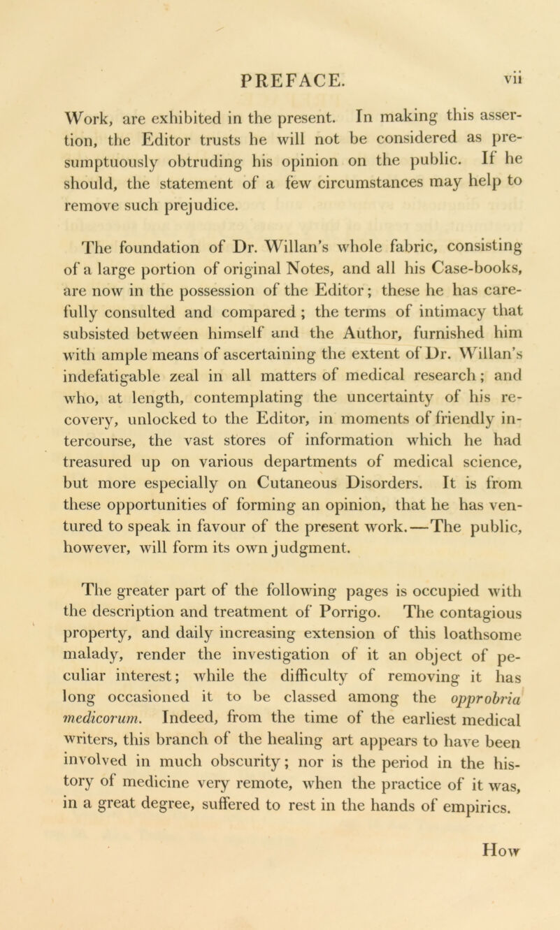 • • Work, are exhibited in the present. In making this asser- tion, tlie Editor trusts he will not be considered as pre- sumptuously obtruding his opinion on the public. If he should, the statement of a few circumstances may help to remove such prejudice. The foundation of Dr. Willan’s whole fabric, consisting of a large portion of original Notes, and all his Case-books, are now in the possession of the Editor; these he has care- fully consulted and compared ; the terms of intimacy that subsisted between himself and the Author, furnished him with ample means of ascertaining the extent of Dr. Willan’s indefatigable zeal in all matters of medical research; and who, at length, contemplating the uncertainty of his re- covery, unlocked to the Editor, in moments of friendly in- tercourse, the vast stores of information which he had treasured up on various departments of medical science, but more especially on Cutaneous Disorders. It is from these opportunities of forming an opinion, that he has ven- tured to speak in favour of the present work.—The public, however, will form its own judgment. The greater part of the following pages is occupied with the description and treatment of Porrigo. The contagious property, and daily increasing extension of this loathsome malady, render the investigation of it an object of pe- culiar interest; while the difficulty of removing it has long occasioned it to be classed among the opprohria medicorum. Indeed, from the time of the earliest medical writers, this branch of the healing art appears to have been involved in much obscurity; nor is the period in the his- tory of medicine very remote, when the practice of it was, in a great degree, suffered to rest in the hands of empirics. How