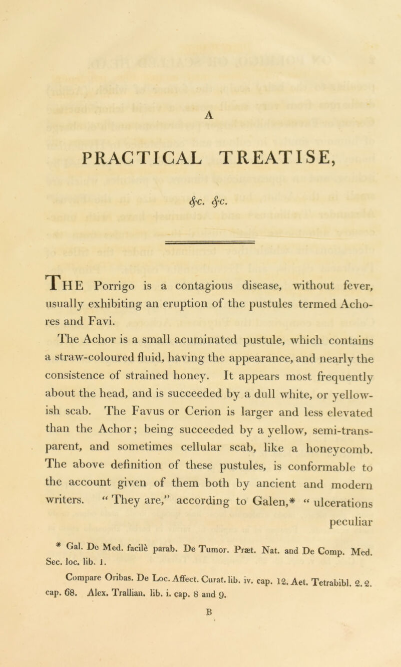 PRACTICAL TREATISE, 4-c. 4’c. 1 H E Porrigo is a contagious disease, without fever, usually exhibiting an eruption of the pustules termed Acho- res and Favi. The Achor is a small acuminated pustule, which contains a straw-coloured fluid, having the appearance, and nearly the consistence of strained honey. It appears most frequently about the head, and is succeeded by a dull white, or yellow- ish scab. The Favus or Cerion is larger and less elevated than the Achor; being succeeded by a yellow, semi-trans- parent, and sometimes cellular scab, like a honeycomb. The above definition of these pustules, is conformable to the account given of them both by ancient and modern writers. “ They are,’’ according to Galen,* ‘‘ ulcerations peculiar * Gal. Dc Med. facile parab. De Tumor. Praet. Nat. and De Comp. Med. Sec. loc. lib. 1. Compare Oribas. De Loc. Affect. Curat, lib. iv. cap. IS.Aet. Tetrabibl. 2.2. cap. 68. Alex. Trallian, lib. i. cap. 8 and 9. B