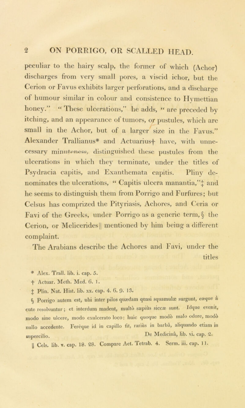 peculiar to the hairy scalp, the former of which (Achor) discharges from very small pores, a viscid ichor, but the Cerion or Favus exhibits larger perforations, and a discharge of humour similar in colour and consistence to Hvmettian %/ honey.’’ ‘‘ These ulcerations,” he adds, “ are preceded by itching, and an appearance of tumors, or pustules, which are small in the Achor, but of a larger size in the Favus.” Alexander Trallianus* and Actuariusf have, with unne- cessary minntpness, distinguished these pustules from the ulcerations in which they terminate, under the titles of Psydracia capitis, and Exanthemata capitis. Pliny de- nominates the ulcerations, ‘‘ Capitis ulcera manantia,”:|; and he seems to distinguish them from Porrigo and Furfures; but Celsus has comprized the Pityriasis, Achores, and Ceria or Favi of the Greeks, under Porrigo as a generic term, § the Cerion, or Melicerides|| mentioned by him being a different complaint. The Arabians describe the Achores and Favi, under the titles '* Alex. Trail, lib. i. cap. 5. Actuar. Meth. Med. 6. 1. J Plin. Nat. Hist. lib. xx. cap. 4. 6. Q. 13. § Porrigo autem est, ubi inter pilos quaedam quasi sqiiamulae surgunt, e®que a cute resolvuntur; et interdum madent, multb sa^pi^ls siccae sunt. Idque evenit, modo sine ulcere, modo exulcerato loco: huic quoque modb nialo odore, modb nullo accedente. Fereque id in capillo fit, rarius in barba, aliquando etiam in supercilio. Medicina, lib. vi. cap. 2.