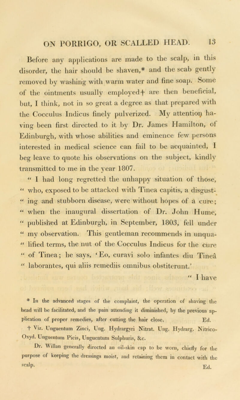 Before any applications are made to the scalp, in this disorder, the hair should be shaven,* and the scab gently removed by washing with warm water and line soap. Some of the ointments usually employedare then beneficial, but, I think, not in so great a degree as that prepared with the Cocculus Indicus finely pulverized. My attention ha- ving been first directed to it by Dr. James Hamilton, of Edinburgh, with whose abilities and eminence few persons interested in medical science can fail to be acquainted, I beg leave to quote his observations on the subject, kindly transmitted to me in the year 1807. “ I had long regretted the unhapp}^ situation of those, ** who, exposed to be attacked with Tinea cajiitis, a disgust- ing and stubborn disease, were without hopes of a cure; Avhen the inaugural dissertation of Dr. John Hume, '' published at Edinburgh, in September, 1803, fell under my observation. This gentleman recommends in unqua- lifted terms, the nut of the Cocculus Indicus for the cure “ of Tinea; he says, ‘Eo, curavi solo infantes din Tinea laborantes, qui aliis remediis omnibus obstiterunt.' ‘‘ I have * In the advanced stages of the complaint, the operation of shaving the head will be facilitated, and the pain attending it diminished, by the previous ap- plication of proper remedies, after cutting the hair close. Ed. t Viz. Unguentum Zinci, Ung. Hydrargyri Nitrat. Ung. Hydrarg. Nitrico- Oxyd. Unguentum Picis, Unguentum Sulphuris, 8cc. Dr. Willan generally directed an oil-skin cap to be worn, chiefly for the purpose of keeping the dressings moist, and retaining them in contact with the scalp.
