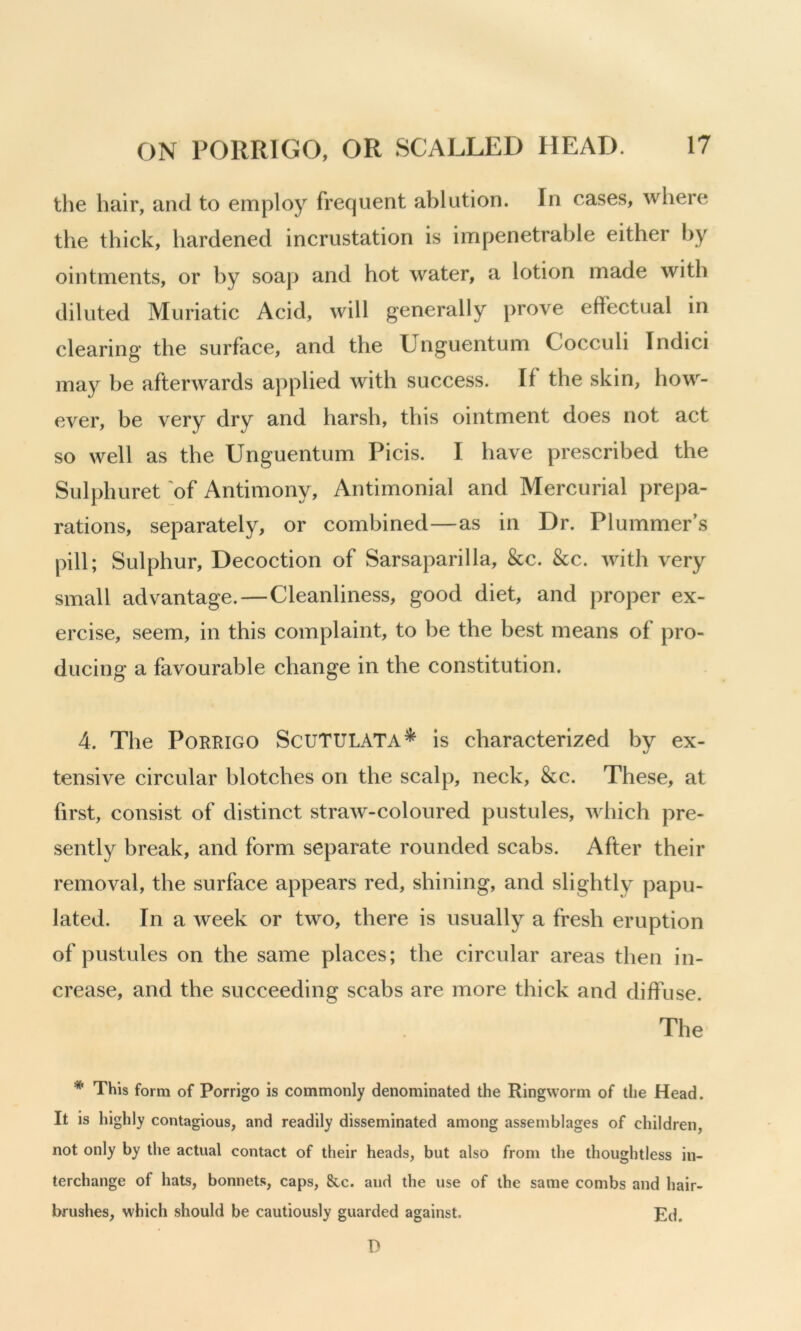 the hair, and to employ frequent ablution. In cases, where the thick, hardened incrustation is impenetrable either by ointments, or by soaj> and hot water, a lotion made with diluted Muriatic Acid, will generally prove effectual in clearing' the surface, and the Unguentum Cocculi Indici may be afterwards applied with success. If the skin, how- ever, be very dry and harsh, this ointment does not act so well as the Unguentum Picis. I have prescribed the Sulphuret 'of Antimony, Antimonial and Mercurial prepa- rations, separately, or combined—as in Dr. Plummer’s pill; Sulphur, Decoction of Sarsaparilla, &c. &c. with very small advantage.—Cleanliness, good diet, and proper ex- ercise, seem, in this complaint, to be the best means of pro- ducing a favourable change in the constitution. 4. The PoRRiGO Scutulata^ is characterized by ex- tensive circular blotches on the scalp, neck, &c. These, at first, consist of distinct straw-coloured pustules, which pre- sently break, and form separate rounded scabs. After their removal, the surface appears red, shining, and slightly papu- lated. In a week or two, there is usually a fresh eruption of pustules on the same places; the circular areas then in- crease, and the succeeding scabs are more thick and diffuse. The * This form of Porrigo is commonly denominated the Ringworm of the Head. It is highly contagious, and readily disseminated among assemblages of children, not only by the actual contact of their heads, but also from the thoughtless in- terchange of hats, bonnets, caps, 8cc. and the use of the same combs and hair- brushes, which should be cautiously guarded against. Ed. D