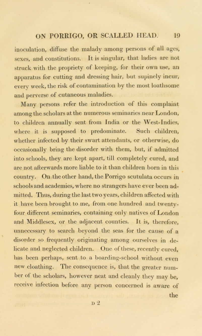 inoculation, diffuse the malady among persons of all ages, sexes, and constitutions. It is singular, that ladies are not struck with the propriety of keeping, for their own use, an apparatus for cutting and dressing hair, but supinely incur, every week, the risk of contamination l)y the most loathsome and perverse of cutaneous maladies. Many persons refer the introduction of this complaint amonathe scholars at the numerous seminaries near London, O to children annually sent from India or the West-Indies, where it is supposed to predominate. Such children, whether infected by their swart attendants, or otherwise, do occasionally bring the disorder with them, but, if admitted into schools, they are kept apart, till completely cured, and are not afterwards more liable to it than children born in this country. On .the other hand, the Porrigo scutulata occurs in schools and academies, where no strangers have ever been ad- mitted. Thus, during the last two years, children affected with it have been brought to me, from one hundred and twenty- four different seminaries, containing only natives of London and Middlesex, or the adjacent counties. It is, therefore, unnecessar} to search beyond the seas for the cause of a disorder so frequently originating among ourselves in de- licate and neglected children. One of these, recently cured, has been perhaps, sent to a boarding-school without even new cloathing. The consequence is, that the greater num- ber of the scholars, however neat and cleanly they may be, receive infection before any person concerned is aware of the