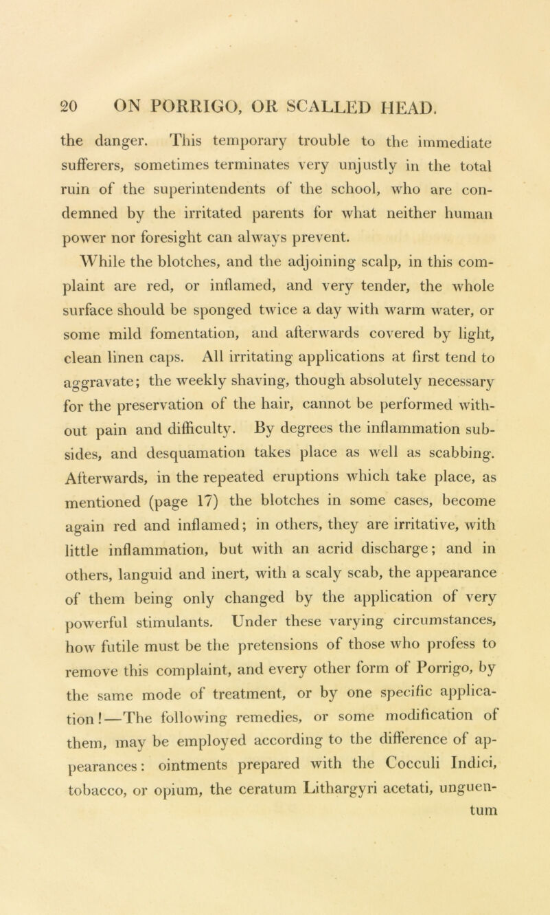 the danger. Tliis temporary trouble to the immediate sufferers, sometimes terminates very unjustly in the total ruin of the superintendents of the school, who are con- demned by the irritated parents for what neither human power nor foresight can always prevent. While the blotches, and the adjoining scalp, in this com- plaint are red, or inflamed, and very tender, the whole surface should be sponged twice a day with warm water, or some mild fomentation, and afterwards covered by light, clean linen caps. All irritating applications at first tend to aggravate; the weekly shaving, though absolutely necessary for the preservation of the hair, cannot be performed with- out pain and difficulty. By degrees the inflammation sub- sides, and desquamation takes place as well as scabbing. Afterwards, in the repeated eruptions which take place, as mentioned (page 17) the blotches in some cases, become again red and inflamed; in others, they are irritative, with little inflammation, but with an acrid discharge; and in others, languid and inert, with a scaly scab, the appearance of them being only changed by the application of very powerful stimulants. Under these varying circumstances, how futile must be the pretensions of those who profess to remove this complaint, and every other form of Porrigo, by the same mode of treatment, or by one specific applica- !—The following remedies, or some modification of them, may be employed according to the difference of ap- pearances: ointments prepared with the Cocculi Indici, tobacco, or opium, the ceratum Lithargyri acetati, unguen- tum