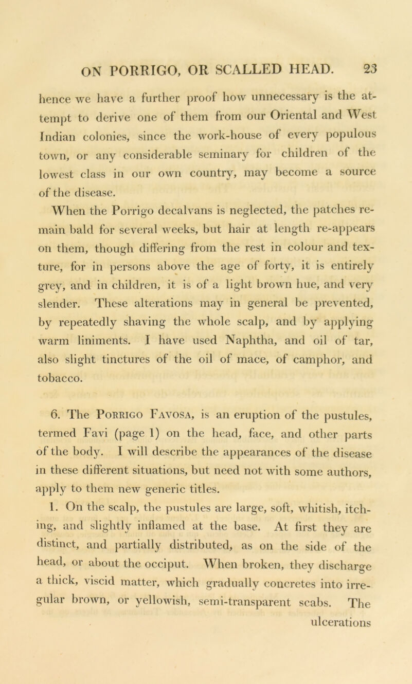 lienee we have a further proof how unnecessary is the at- tempt to derive one of them from our Oriental and West Indian colonies, since the work-house of every populous town, or any considerable seminary for children of the lowest class in our own country, may become a source of the disease. When the Porrigo decal vans is neglected, tlie patches re- main bald for several weeks, but hair at length re-appears on them, though differing from the rest in colour and tex- ture, for in persons above the age of forty, it is entirely grey, and in children, it is of a light brown hue, and very slender. These alterations may in general be jirevented, by repeatedly shaving the whole scalp, and by applying warm liniments. I have used Naphtha, and oil of tar, also slight tinctures of the oil of mace, of camphor, and tobacco. 6. The Porrigo Favosa, is an eruption of the pustules, termed Favi (page 1) on the head, face, and other parts of the body. I will describe the appearances of the disease in these different situations, but need not with some authors, apply to them new generic titles. 1. On the scalp, the pustules are large, soft, whitish, itch- ing, and slightly inflamed at the base. At first they are distinct, and partially distributed, as on the side of the head, or about the occiput. When broken, they discharge a thick, viscid matter, which gradually concretes into irre- gular brown, or yellowish, semi-transparent scabs. The ulcerations