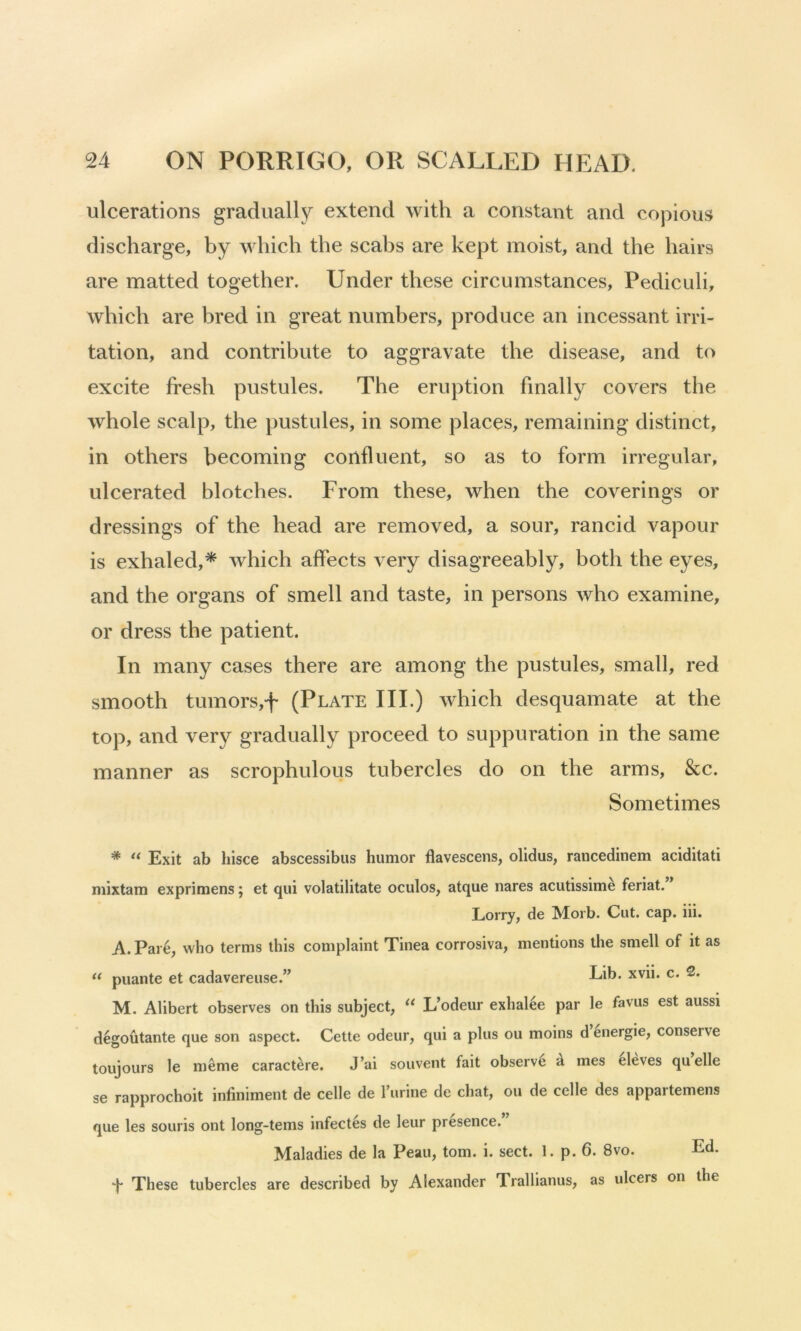 ulcerations gradually extend with a constant and copious discharge, by which the scabs are kept moist, and the hairs are matted together. Under these circumstances, Pediculi, which are bred in great numbers, produce an incessant irri- tation, and contribute to aggravate the disease, and to excite fresh pustules. The eruption finally covers the whole scalp, the pustules, in some places, remaining distinct, in others becoming confluent, so as to form irregular, ulcerated blotches. From these, when the coverings or dressings of the head are removed, a sour, rancid vapour is exhaled,* which affects very disagreeably, both the eyes, and the organs of smell and taste, in persons who examine, or dress the patient. In many cases there are among the pustules, small, red smooth tumors,f (Plate III.) which desquamate at the top, and very gradually proceed to suppuration in the same manner as scrophulous tubercles do on the arms, &c. Sometimes * Exit ab liisce abscessibus humor flavescens, olidus, rancedinem aciditati mixtam exprimens; et qui volatilitate oculos, atque nares acutissim^ feriat. * Lorry, de Morb. Cut. cap. iii. A. Pare, who terms this complaint Tinea corrosiva, mentions the smell of it as puante et cadavereiise.” Lib* M. Alibert observes on this subject, L’odeur exhal4e par le favus est aussi d6goutante que son aspect. Cette odeur, qui a plus ou moins d energie, conserve toujours le meme caract^re. J’ai souvent fait observe ^ mes eleves quelle se rapprochoit infiniment de celle de I’urine de chat, ou de celle des appartemens que les souris ont long-terns infectes de leur presence. Maladies de la Peau, tom. i. sect. 1. p. 6. 8vo. Ed. d* These tubercles are described by Alexander Trallianus, as ulcers on the