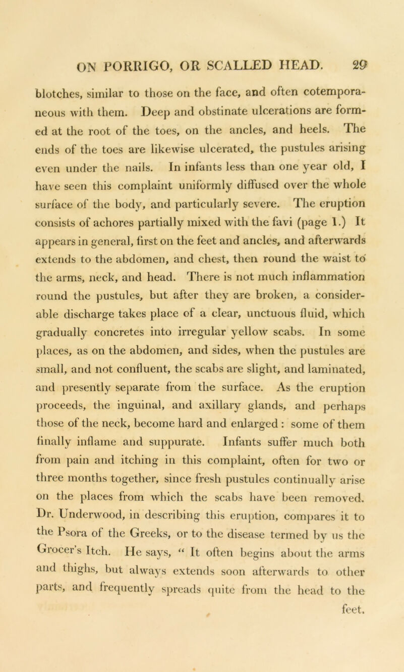 blotches, similar to those on the face, and often cotempora- neous with them. Deep and obstinate ulcerations are form- ed at the root of the toes, on the ancles, and heels. The ends of the toes are likewise ulcerated, the pustules arising even under the nails. In infants less than one }^ear old, I have seen this complaint uniformly diffused over the whole surface of the body, and particularly severe. The eruption consists of achores partially mixed with the favi (page 1.) It appears in general, first on the feet and ancles, and afterwards extends to the abdomen, and chest, then round the waist to the arms, neck, and head. There is not much inflammation round the pustules, but after they are broken, a consider- able discharge takes place of a clear, unctuous fluid, which gradually concretes into irregular yelloAv scabs. In some {)laces, as on the abdomen, and sides, when the pustules are small, and not confluent, the scabs are slight, and laminated, and presently separate from the surface. As the eruption proceeds, the inguinal, and axillary glands, and perhaps tliose of the neck, become hard and enlarged : some of them finally inflame and suppurate. Infants suffer much both from pain and itching in this complaint, often for two or three months together, since fresh pustules continually arise on the places from which the scabs have been removed. Dr. Underwood, in describing this eruption, compares it to the Psora of the Greeks, or to the disease termed by us the Grocer s Itch. He says, It often begins about the arms and thighs, but always extends soon afterwards to other parts, and frequently spreads quite from the head to the feet.