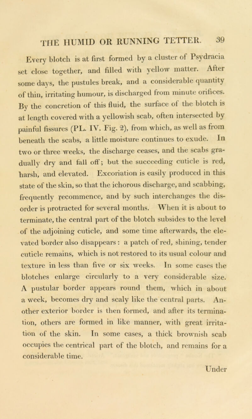 Every blotch is at first formed by a cluster of Psydracia set close together, and filled with yellow matter. After some days, the pustules break, and a considerable quantity of thin, irritating humour, is discharged from minute orifices. By the concretion of this fluid, the surface of the blotch is at length covered with a yellowish scab, often intersected by painful fissures (PL. IV. Fig. 2), from which, as well as from beneath the scabs, a little moisture continues to exude. In two or three weeks, the discharge ceases, and the scabs gra- dually dry and fail off; but the succeeding cuticle is red, harsh, and elevated. Excoriation is easily produced in this state of the skin, so that the ichorous discharge, and scabbing, frequently Recommence, and by such interchanges the dis- order is protracted for several months. When it is about to terminate, the central part of the blotch subsides to the level of the adjoining cuticle, and some time afterwards, the ele- vated border also disappears : a patch of red, shining, tender cuticle remains, which is not restored to its usual colour and texture in less than five or six weeks. In some cases the blotches enlarge circularly to a very considerable size. A pustular border appears round them, which in about a week, becomes dry and scaly like the central parts. An- other exterior border is then formed, and after its termina- tion, others are formed in like manner, with great irrita- tion of the skin. In some cases, a thick brownish scab occupies the centrical part of the blotch, and remains for a considerable time. Under