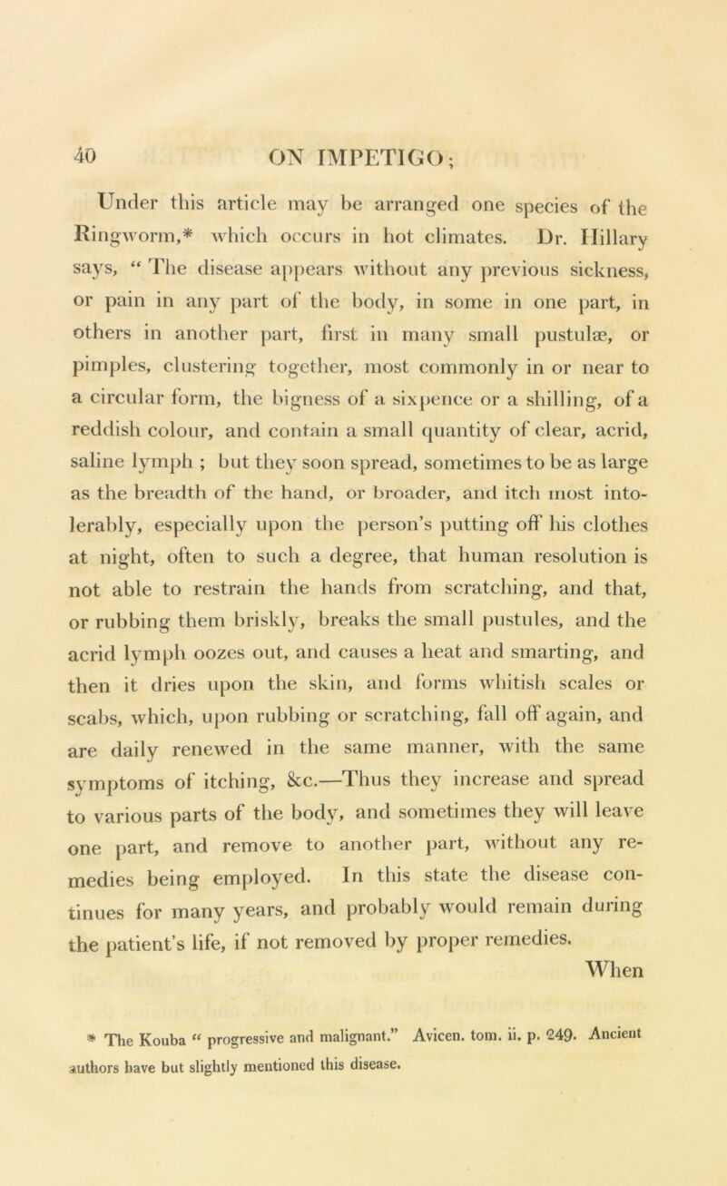 Under this article may be arranged one species of the Ringworm,* which occurs in hot climates. Dr. Hillary says, ‘‘ The disease appears without any previous sickness, or pain in any part of the hody, in some in one part, in others in another part, first in many small pustulae, or pimples, clustering together, most commonly in or near to a circular form, the bigness of a sixpence or a shilling, of a reddish colour, and contain a small quantity of clear, acrid, saline lymph ; but they soon spread, sometimes to be as large as the breadth of the hand, or broader, and itch most into- lerably, especially upon the person’s putting off his clothes at night, often to such a degree, that human resolution is not able to restrain the hands from scratching, and that, or rubbing them briskly, breaks the small pustules, and the acrid lymph oozes out, and causes a heat and smarting, and then it dries upon the skin, and forms whitish scales or scabs, which, upon rubbing or scratching, fall off again, and are daily renewed in the same manner, with the same symptoms of itching, &c.—Thus they increase and spread to various parts of the body, and sometimes they will leave one part, and remove to another part, without any re- medies being employed. In this state the disease con- tinues for many years, and probably would remain during the patient’s life, if not removed by proper remedies. When * The Kouba “ progressive and malignant.” Avicen. tom. ii. p. 249. Ancient authors have but slightly mentioned this disease.